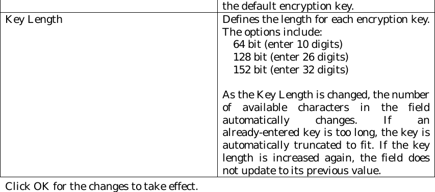 the default encryption key. Key Length Defines the length for each encryption key. The options include:     64 bit (enter 10 digits)      128 bit (enter 26 digits)      152 bit (enter 32 digits)   As the Key Length is changed, the number of available characters in the field automatically changes. If an already-entered key is too long, the key is automatically truncated to fit. If the key length is increased again, the field does not update to its previous value. Click OK for the changes to take effect.  