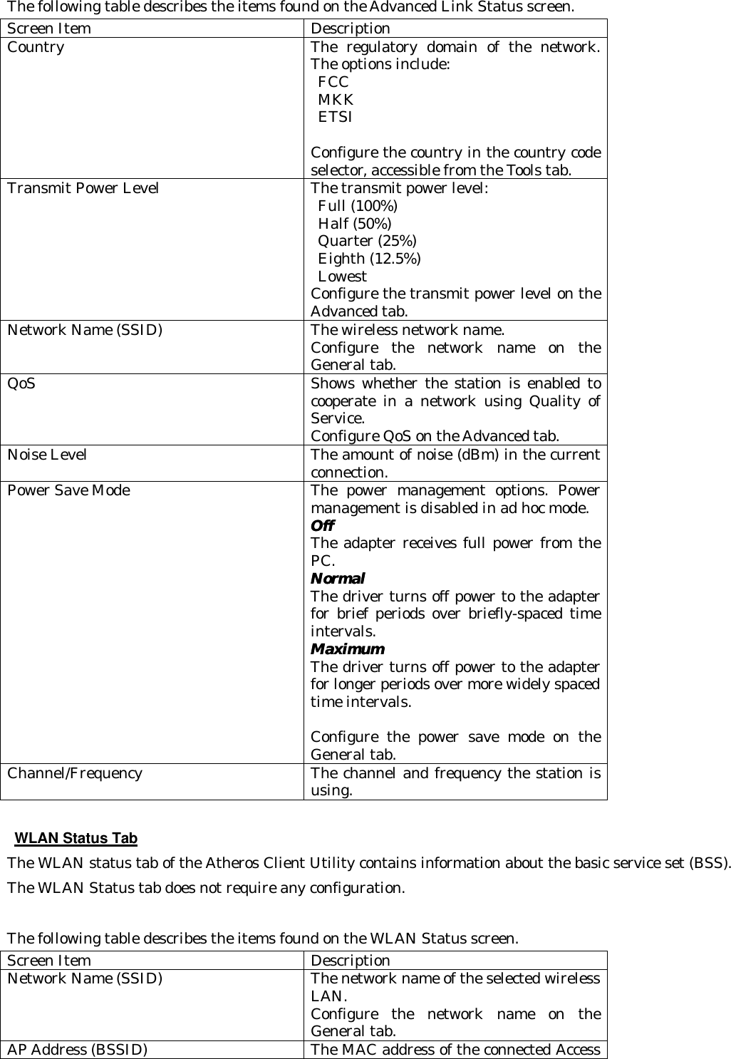  The following table describes the items found on the Advanced Link Status screen. Screen Item Description Country The regulatory domain of the network.  The options include:  FCC    MKK   ETSI    Configure the country in the country code selector, accessible from the Tools tab. Transmit Power Level The transmit power level:  Full (100%)    Half (50%)    Quarter (25%)    Eighth (12.5%)   Lowest   Configure the transmit power level on the Advanced tab. Network Name (SSID) The wireless network name.   Configure the network name on the General tab. QoS Shows whether the station is enabled to cooperate in a network using Quality of Service.   Configure QoS on the Advanced tab. Noise Level The amount of noise (dBm) in the current connection. Power Save Mode The power management options. Power management is disabled in ad hoc mode. OffOff   The adapter receives full power from the PC.   NormalNormal   The driver turns off power to the adapter for brief periods over briefly-spaced time intervals.   MaximumMaximum  The driver turns off power to the adapter for longer periods over more widely spaced time intervals.   Configure the power save mode on the General tab. Channel/Frequency The channel and frequency the station is using.   WLAN Status Tab The WLAN status tab of the Atheros Client Utility contains information about the basic service set (BSS).  The WLAN Status tab does not require any configuration.  The following table describes the items found on the WLAN Status screen. Screen Item Description Network Name (SSID) The network name of the selected wireless LAN.   Configure the network name on the General tab. AP Address (BSSID) The MAC address of the connected Access 