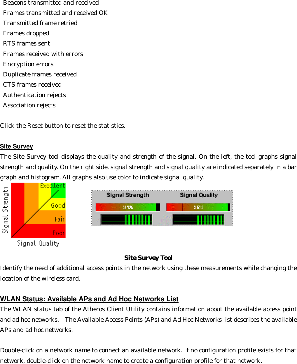  Beacons transmitted and received    Frames transmitted and received OK    Transmitted frame retried    Frames dropped    RTS frames sent    Frames received with errors    Encryption errors    Duplicate frames received    CTS frames received    Authentication rejects   Association rejects    Click the Reset button to reset the statistics.  Site Survey The Site Survey tool displays the quality and strength of the signal. On the left, the tool graphs signal strength and quality. On the right side, signal strength and signal quality are indicated separately in a bar graph and histogram. All graphs also use color to indicate signal quality.  Site Survey ToolSite Survey Tool Identify the need of additional access points in the network using these measurements while changing the location of the wireless card.  WLAN Status: Available APs and Ad Hoc Networks List The WLAN status tab of the Atheros Client Utility contains information about the available access point and ad hoc networks.  The Available Access Points (APs) and Ad Hoc Networks list describes the available APs and ad hoc networks.    Double-click on a network name to connect an available network. If no configuration profile exists for that network, double-click on the network name to create a configuration profile for that network. 