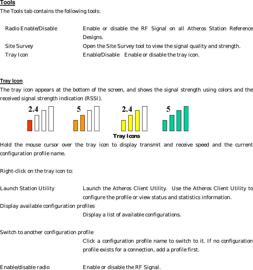 Tools The Tools tab contains the following tools:  Radio Enable/Disable     Enable or disable the RF Signal on all Atheros Station Reference Designs.  Site Survey     Open the Site Survey tool to view the signal quality and strength.   Tray Icon        Enable/Disable  Enable or disable the tray icon.   Tray Icon The tray icon appears at the bottom of the screen, and shows the signal strength using colors and the received signal strength indication (RSSI).   Tray IconsTray Icons  Hold the mouse cursor over the tray icon to display transmit and receive speed and the current configuration profile name.  Right-click on the tray icon to:  Launch Station Utility     Launch the Atheros Client Utility.  Use the Atheros Client Utility to configure the profile or view status and statistics information.   Display available configuration profiles    Display a list of available configurations.    Switch to another configuration profile   Click a configuration profile name to switch to it. If no configuration profile exists for a connection, add a profile first.    Enable/disable radio      Enable or disable the RF Signal.   