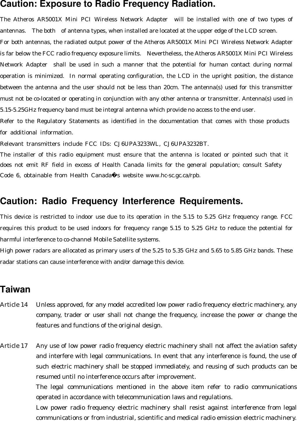 Caution: Exposure to Radio Frequency Radiation. The Atheros AR5001X Mini PCI Wireless Network Adapter  will be installed with one of two types of antennas.  The both of antenna types, when installed are located at the upper edge of the LCD screen.   For both antennas, the radiated output power of the Atheros AR5001X Mini PCI Wireless Network Adapter  is far below the FCC radio frequency exposure limits.  Nevertheless, the Atheros AR5001X Mini PCI Wireless Network Adapter  shall be used in such a manner that the potential for human contact during normal operation is minimized.  In normal operating configuration, the LCD in the upright position, the distance between the antenna and the user should not be less than 20cm. The antenna(s) used for this transmitter must not be co-located or operating in conjunction with any other antenna or transmitter. Antenna(s) used in 5.15-5.25GHz frequency band must be integral antenna which provide no access to the end user. Refer to the Regulatory Statements as identified in the documentation that comes with those products for additional information. Relevant transmitters include FCC IDs: CJ6UPA3233WL, CJ6UPA3232BT. The installer of this radio equipment must ensure that the antenna is located or pointed such that it  does not emit RF field in excess of Health Canada limits for the general population; consult Safety  Code 6, obtainable from Health Canadas website www.hc-sc.gc.ca/rpb.  Caution: Radio Frequency Interference Requirements.  This device is restricted to indoor use due to its operation in the 5.15 to 5.25 GHz frequency range. FCC requires this product to be used indoors for frequency range 5.15 to 5.25 GHz to reduce the potential for harmful interference to co-channel Mobile Satellite systems. High power radars are allocated as primary users of the 5.25 to 5.35 GHz and 5.65 to 5.85 GHz bands. These radar stations can cause interference with and/or damage this device.     Taiwan Article 14   Unless approved, for any model accredited low power radio frequency electric machinery, any company, trader or user shall not change the frequency, increase the power or change the features and functions of the original design.  Article 17   Any use of low power radio frequency electric machinery shall not affect the aviation safety and interfere with legal communications. In event that any interference is found, the use of such electric machinery shall be stopped immediately, and reusing of such products can be resumed until no interference occurs after improvement. The legal communications mentioned in the above item refer to radio communications operated in accordance with telecommunication laws and regulations. Low power radio frequency electric machinery shall resist against interference from legal communications or from industrial, scientific and medical radio emission electric machinery.  