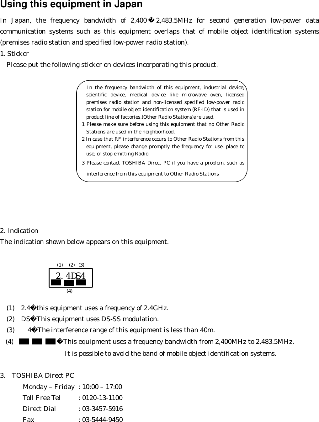 Using this equipment in Japan In Japan, the frequency bandwidth of 2,400 2,483.5MHz for second generation low-power data communication systems such as this equipment overlaps that of mobile object identification systems (premises radio station and specified low-power radio station). 1. Sticker   Please put the following sticker on devices incorporating this product.               2. Indication The indication shown below appears on this equipment.            (1)  2.4this equipment uses a frequency of 2.4GHz.   (2)  DSThis equipment uses DS-SS modulation.   (3)    4The interference range of this equipment is less than 40m. (4) This equipment uses a frequency bandwidth from 2,400MHz to 2,483.5MHz.                   It is possible to avoid the band of mobile object identification systems.  3.  TOSHIBA Direct PC         Monday – Friday : 10:00 – 17:00        Toll Free Tel : 0120-13-1100        Direct Dial : 03-3457-5916        Fax    : 03-5444-9450  2.4DS4 (1) (2) (3) (4)        In the frequency bandwidth of this equipment, industrial device, scientific device, medical device like microwave oven, licensed premises radio station and non-licensed specified low-power radio station for mobile object identification system (RF-ID) that is used in product line of factories,(Other Radio Stations)are used. 1 Please make sure before using this equipment that no Other Radio Stations are used in the neighborhood. 2 In case that RF interference occurs to Other Radio Stations from this equipment, please change promptly the frequency for use, place to use, or stop emitting Radio. 3 Please contact TOSHIBA Direct PC if you have a problem, such as interference from this equipment to Other Radio Stations 