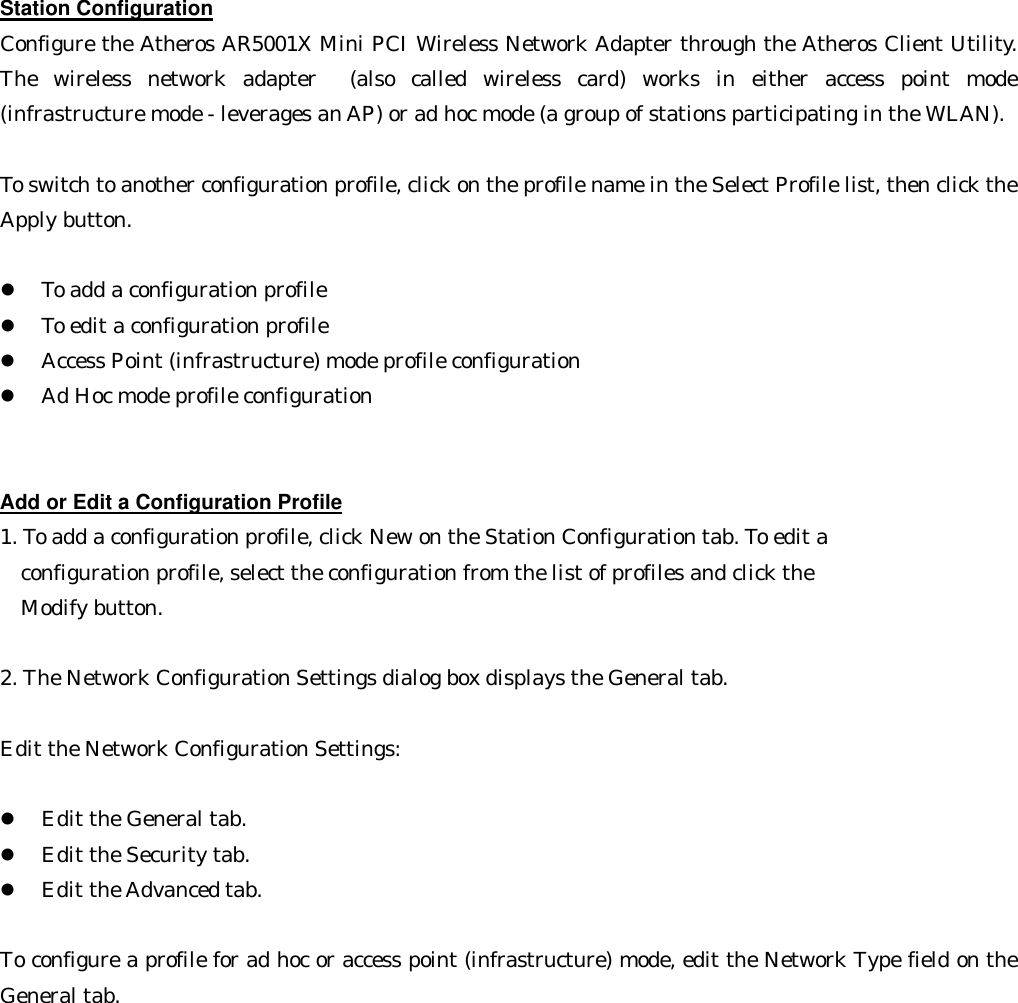 Station Configuration Configure the Atheros AR5001X Mini PCI Wireless Network Adapter through the Atheros Client Utility. The wireless network adapter  (also called wireless card) works in either access point mode (infrastructure mode - leverages an AP) or ad hoc mode (a group of stations participating in the WLAN).  To switch to another configuration profile, click on the profile name in the Select Profile list, then click the Apply button.  l  To add a configuration profile   l  To edit a configuration profile   l  Access Point (infrastructure) mode profile configuration   l  Ad Hoc mode profile configuration     Add or Edit a Configuration Profile 1. To add a configuration profile, click New on the Station Configuration tab. To edit a    configuration profile, select the configuration from the list of profiles and click the   Modify button.    2. The Network Configuration Settings dialog box displays the General tab.  Edit the Network Configuration Settings:  l  Edit the General tab.   l  Edit the Security tab.   l  Edit the Advanced tab.    To configure a profile for ad hoc or access point (infrastructure) mode, edit the Network Type field on the General tab.  