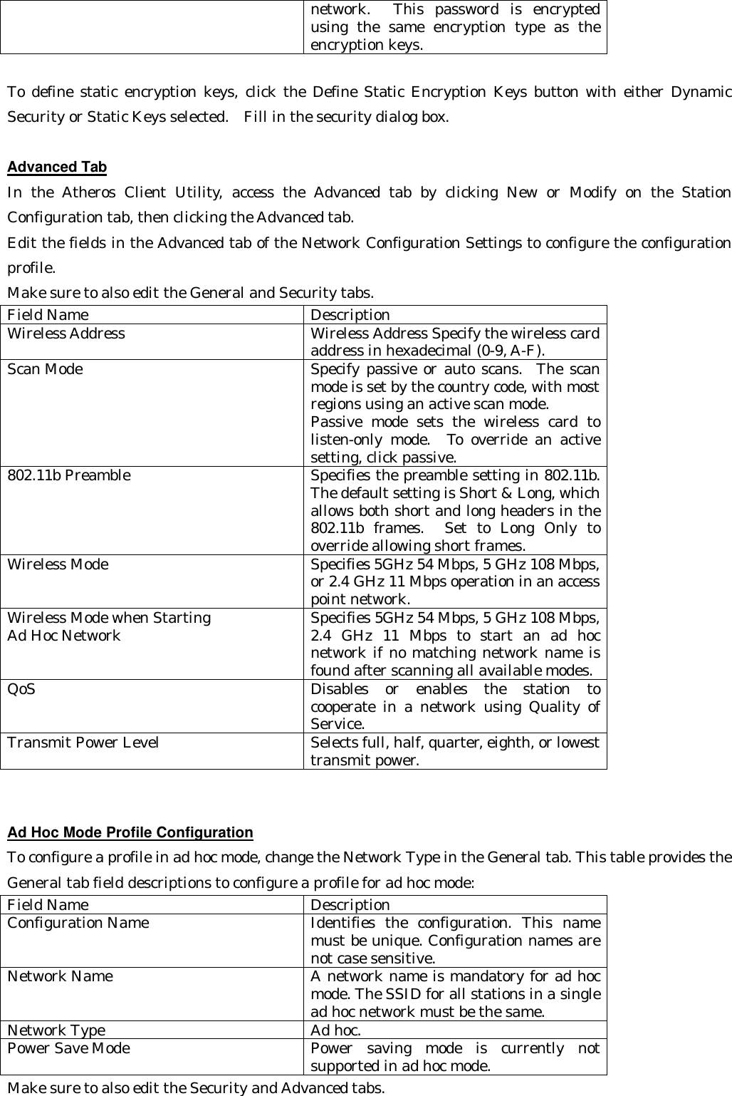 network.  This password is encrypted using the same encryption type as the encryption keys.  To define static encryption keys, click the Define Static Encryption Keys button with either Dynamic Security or Static Keys selected.  Fill in the security dialog box.    Advanced Tab In the Atheros Client Utility,  access the Advanced tab by clicking New or Modify on the Station Configuration tab, then clicking the Advanced tab.  Edit the fields in the Advanced tab of the Network Configuration Settings to configure the configuration profile.   Make sure to also edit the General and Security tabs. Field Name Description Wireless Address Wireless Address Specify the wireless card address in hexadecimal (0-9, A-F). Scan Mode Specify passive or auto scans.  The scan mode is set by the country code, with most regions using an active scan mode. Passive mode sets the wireless card to listen-only mode.  To override an active setting, click passive. 802.11b Preamble Specifies the preamble setting in 802.11b.  The default setting is Short &amp; Long, which allows both short and long headers in the 802.11b frames.  Set to Long Only to override allowing short frames. Wireless Mode Specifies 5GHz 54 Mbps, 5 GHz 108 Mbps, or 2.4 GHz 11 Mbps operation in an access point network. Wireless Mode when Starting   Ad Hoc Network Specifies 5GHz 54 Mbps, 5 GHz 108 Mbps, 2.4 GHz 11 Mbps to start an ad hoc network if no matching network name is found after scanning all available modes. QoS Disables or enables the station to cooperate in a network using Quality of Service. Transmit Power Level Selects full, half, quarter, eighth, or lowest transmit power.   Ad Hoc Mode Profile Configuration To configure a profile in ad hoc mode, change the Network Type in the General tab. This table provides the General tab field descriptions to configure a profile for ad hoc mode:   Field Name Description Configuration Name Identifies the configuration. This name must be unique. Configuration names are not case sensitive. Network Name A network name is mandatory for ad hoc mode. The SSID for all stations in a single ad hoc network must be the same. Network Type Ad hoc. Power Save Mode Power saving mode is currently not supported in ad hoc mode. Make sure to also edit the Security and Advanced tabs.   