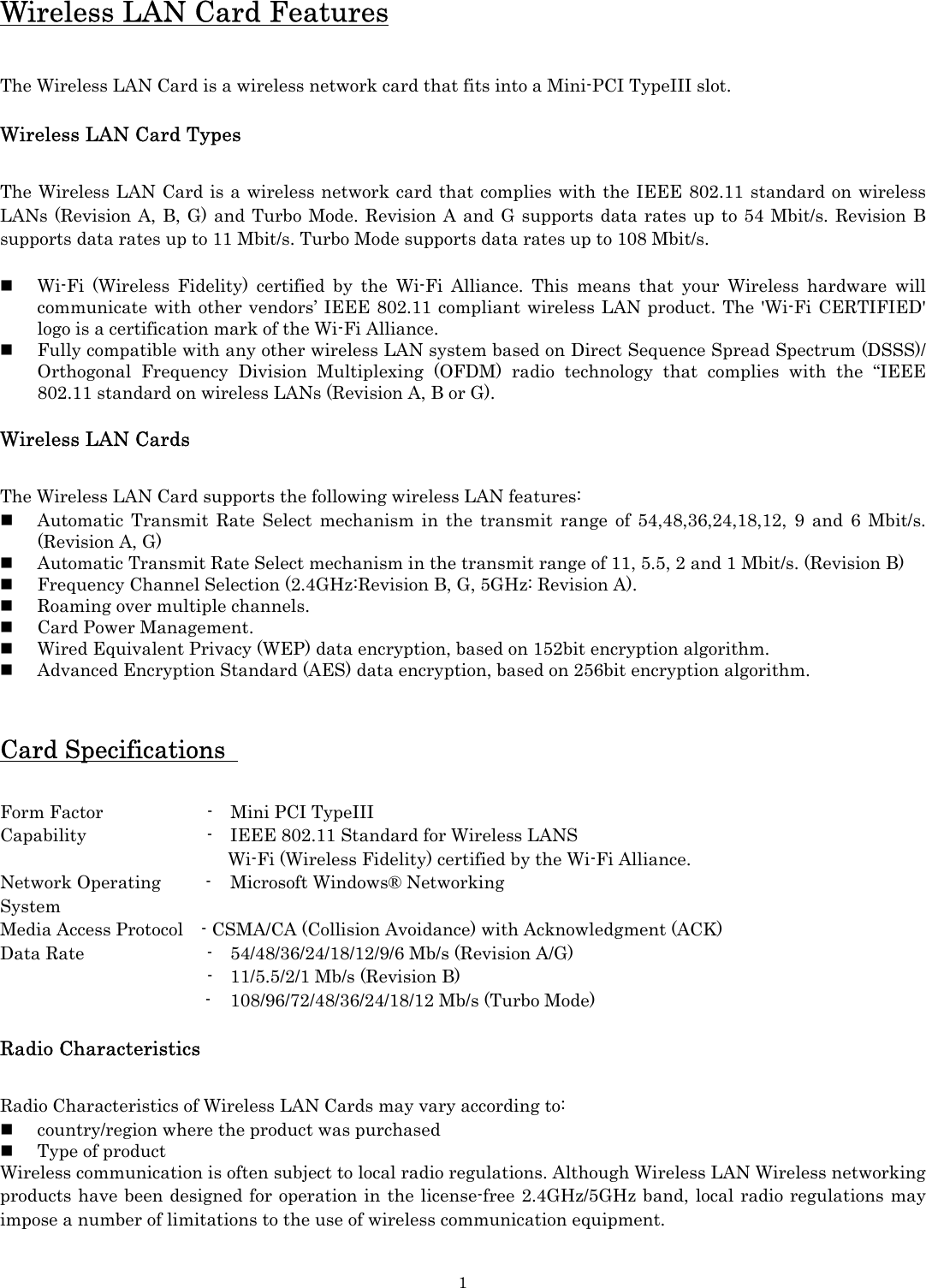   1Wireless LAN Card Features  The Wireless LAN Card is a wireless network card that fits into a Mini-PCI TypeIII slot.  Wireless LAN Card Types  The Wireless LAN Card is a wireless network card that complies with the IEEE 802.11 standard on wireless LANs (Revision A, B, G) and Turbo Mode. Revision A and G supports data rates up to 54 Mbit/s. Revision B supports data rates up to 11 Mbit/s. Turbo Mode supports data rates up to 108 Mbit/s.   Wi-Fi (Wireless Fidelity) certified by the Wi-Fi Alliance. This means that your Wireless hardware will communicate with other vendors’ IEEE 802.11 compliant wireless LAN product. The &apos;Wi-Fi CERTIFIED&apos; logo is a certification mark of the Wi-Fi Alliance.  Fully compatible with any other wireless LAN system based on Direct Sequence Spread Spectrum (DSSS)/ Orthogonal Frequency Division Multiplexing (OFDM) radio technology that complies with the “IEEE 802.11 standard on wireless LANs (Revision A, B or G).  Wireless LAN Cards  The Wireless LAN Card supports the following wireless LAN features:  Automatic Transmit Rate Select mechanism in the transmit range of 54,48,36,24,18,12, 9 and 6 Mbit/s. (Revision A, G)  Automatic Transmit Rate Select mechanism in the transmit range of 11, 5.5, 2 and 1 Mbit/s. (Revision B)  Frequency Channel Selection (2.4GHz:Revision B, G, 5GHz: Revision A).  Roaming over multiple channels.  Card Power Management.  Wired Equivalent Privacy (WEP) data encryption, based on 152bit encryption algorithm.  Advanced Encryption Standard (AES) data encryption, based on 256bit encryption algorithm. Card Specifications    Form Factor        -  Mini PCI TypeIII Capability        -  IEEE 802.11 Standard for Wireless LANS  Wi-Fi (Wireless Fidelity) certified by the Wi-Fi Alliance. Network Operating     -  Microsoft Windows® Networking System Media Access Protocol    - CSMA/CA (Collision Avoidance) with Acknowledgment (ACK) Data Rate        -  54/48/36/24/18/12/9/6 Mb/s (Revision A/G)           -  11/5.5/2/1 Mb/s (Revision B)       -  108/96/72/48/36/24/18/12 Mb/s (Turbo Mode)  Radio Characteristics  Radio Characteristics of Wireless LAN Cards may vary according to:  country/region where the product was purchased  Type of product Wireless communication is often subject to local radio regulations. Although Wireless LAN Wireless networking products have been designed for operation in the license-free 2.4GHz/5GHz band, local radio regulations may impose a number of limitations to the use of wireless communication equipment.    