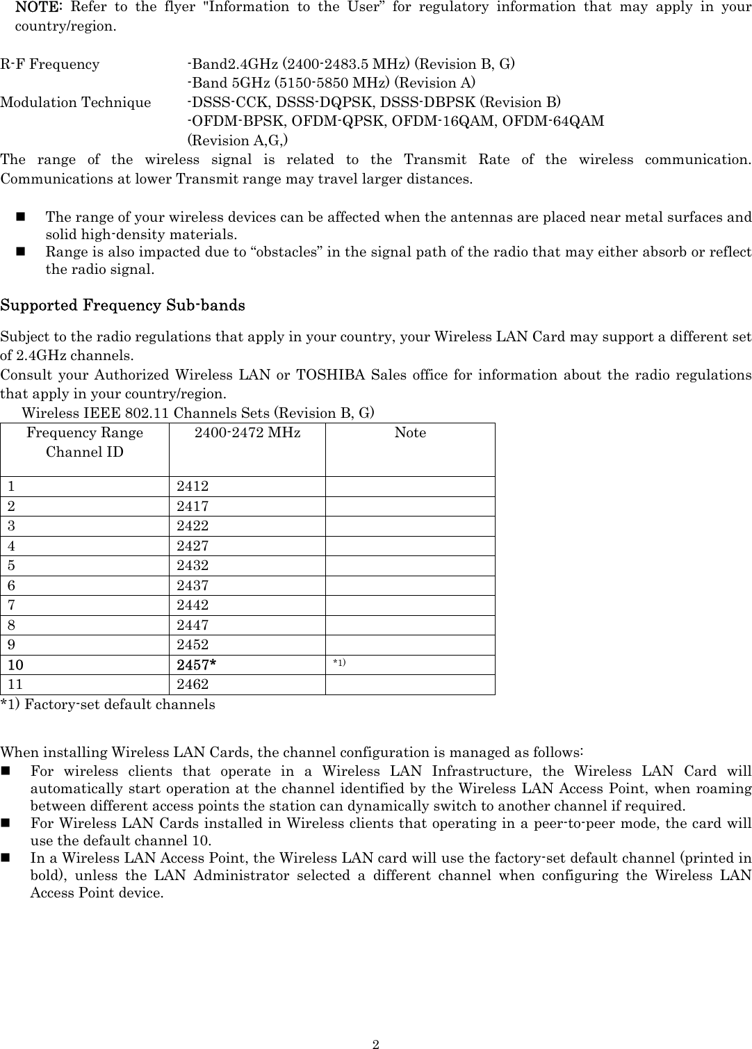   2NOTE:  Refer to the flyer &quot;Information to the User” for regulatory information that may apply in your country/region.  R-F Frequency      -Band2.4GHz (2400-2483.5 MHz) (Revision B, G)       -Band 5GHz (5150-5850 MHz) (Revision A) Modulation Technique  -DSSS-CCK, DSSS-DQPSK, DSSS-DBPSK (Revision B)    -OFDM-BPSK, OFDM-QPSK, OFDM-16QAM, OFDM-64QAM    (Revision A,G,) The range of the wireless signal is related to the Transmit Rate of the wireless communication. Communications at lower Transmit range may travel larger distances.   The range of your wireless devices can be affected when the antennas are placed near metal surfaces and solid high-density materials.  Range is also impacted due to “obstacles” in the signal path of the radio that may either absorb or reflect the radio signal.  Supported Frequency Sub-bands  Subject to the radio regulations that apply in your country, your Wireless LAN Card may support a different set of 2.4GHz channels.   Consult your Authorized Wireless LAN or TOSHIBA Sales office for information about the radio regulations that apply in your country/region.       Wireless IEEE 802.11 Channels Sets (Revision B, G) Frequency Range Channel ID 2400-2472 MHz  Note 1 2412  2 2417  3 2422  4 2427  5 2432  6 2437  7 2442  8 2447  9 2452  10 2457* *1) 11 2462  *1) Factory-set default channels   When installing Wireless LAN Cards, the channel configuration is managed as follows:  For wireless clients that operate in a Wireless LAN Infrastructure, the Wireless LAN Card will automatically start operation at the channel identified by the Wireless LAN Access Point, when roaming between different access points the station can dynamically switch to another channel if required.  For Wireless LAN Cards installed in Wireless clients that operating in a peer-to-peer mode, the card will use the default channel 10.  In a Wireless LAN Access Point, the Wireless LAN card will use the factory-set default channel (printed in bold), unless the LAN Administrator selected a different channel when configuring the Wireless LAN Access Point device.        