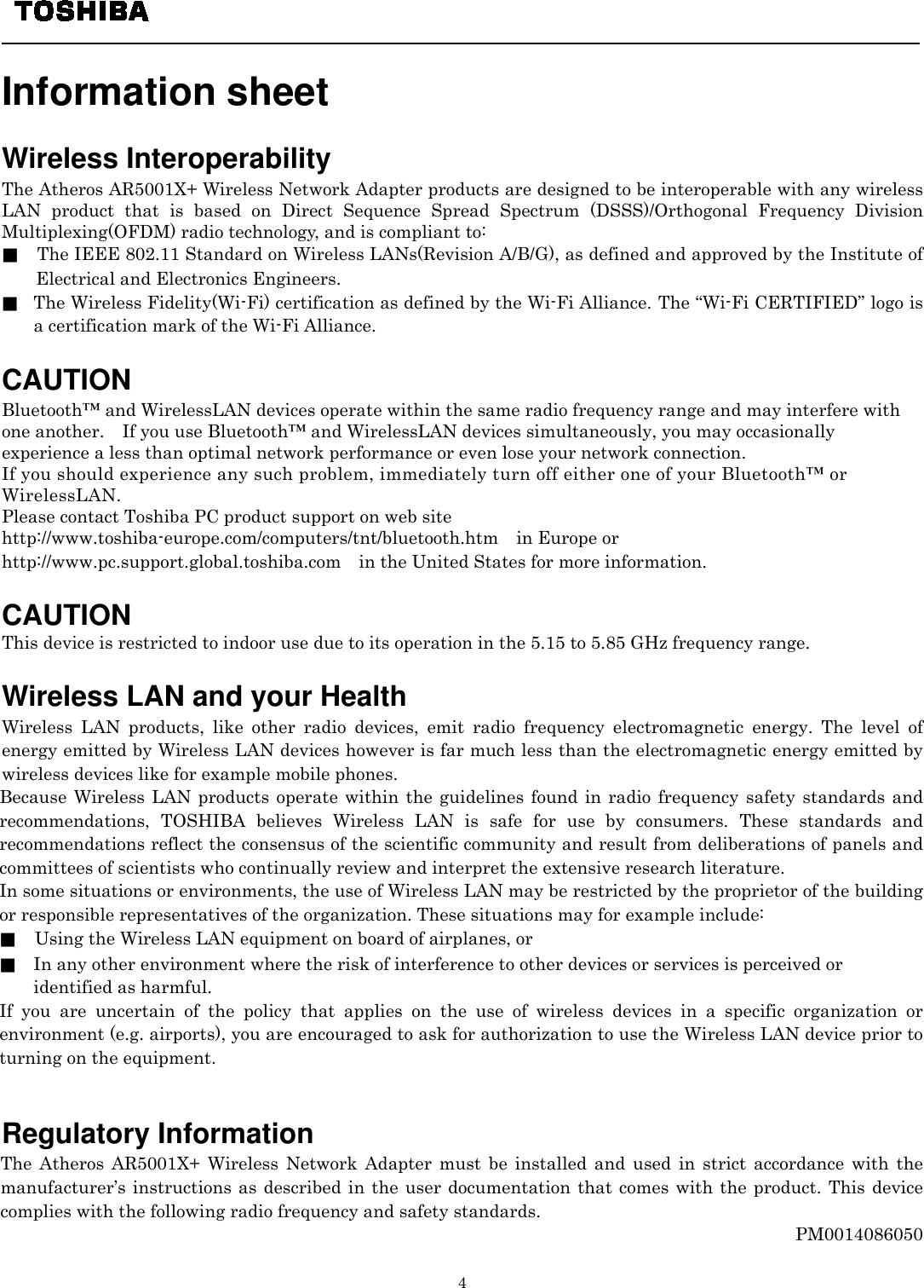   4  Information sheet    Wireless Interoperability The Atheros AR5001X+ Wireless Network Adapter products are designed to be interoperable with any wireless LAN product that is based on Direct Sequence Spread Spectrum (DSSS)/Orthogonal Frequency Division Multiplexing(OFDM) radio technology, and is compliant to: ■    The IEEE 802.11 Standard on Wireless LANs(Revision A/B/G), as defined and approved by the Institute of Electrical and Electronics Engineers. ■ The Wireless Fidelity(Wi-Fi) certification as defined by the Wi-Fi Alliance. The “Wi-Fi CERTIFIED” logo is a certification mark of the Wi-Fi Alliance.  CAUTION Bluetooth™ and WirelessLAN devices operate within the same radio frequency range and may interfere with one another.    If you use Bluetooth™ and WirelessLAN devices simultaneously, you may occasionally experience a less than optimal network performance or even lose your network connection. If you should experience any such problem, immediately turn off either one of your Bluetooth™ or WirelessLAN. Please contact Toshiba PC product support on web site http://www.toshiba-europe.com/computers/tnt/bluetooth.htm  in Europe or http://www.pc.support.global.toshiba.com in the United States for more information.  CAUTION This device is restricted to indoor use due to its operation in the 5.15 to 5.85 GHz frequency range.  Wireless LAN and your Health Wireless LAN products, like other radio devices, emit radio frequency electromagnetic energy. The level of energy emitted by Wireless LAN devices however is far much less than the electromagnetic energy emitted by wireless devices like for example mobile phones. Because Wireless LAN products operate within the guidelines found in radio frequency safety standards and recommendations, TOSHIBA believes Wireless LAN is safe for use by consumers. These standards and recommendations reflect the consensus of the scientific community and result from deliberations of panels and committees of scientists who continually review and interpret the extensive research literature. In some situations or environments, the use of Wireless LAN may be restricted by the proprietor of the building or responsible representatives of the organization. These situations may for example include: ■    Using the Wireless LAN equipment on board of airplanes, or ■ In any other environment where the risk of interference to other devices or services is perceived or   identified as harmful. If you are uncertain of the policy that applies on the use of wireless devices in a specific organization or environment (e.g. airports), you are encouraged to ask for authorization to use the Wireless LAN device prior to turning on the equipment.                                                                                         Regulatory Information The Atheros AR5001X+ Wireless Network Adapter must be installed and used in strict accordance with the manufacturer’s instructions as described in the user documentation that comes with the product. This device complies with the following radio frequency and safety standards. PM0014086050   