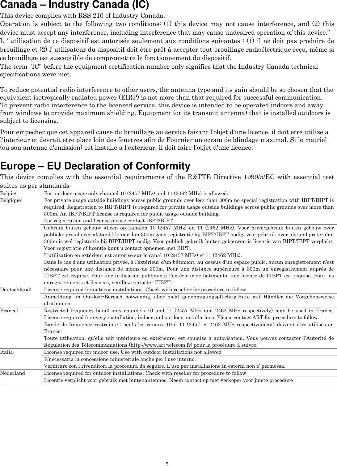   5Canada – Industry Canada (IC) This device complies with RSS 210 of Industry Canada. Operation is subject to the following two conditions: (1) this device may not cause interference, and (2) this device must accept any interference, including interference that may cause undesired operation of this device.” L ‘ utilisation de ce dispositif est autorisée seulement aux conditions suivantes : (1) il ne doit pas produire de brouillage et (2) l’ utilisateur du dispositif doit étre prêt à accepter tout brouillage radioélectrique reçu, même si ce brouillage est susceptible de compromettre le fonctionnement du dispositif. The term &quot;IC&quot; before the equipment certification number only signifies that the Industry Canada technical specifications were met.         To reduce potential radio interference to other users, the antenna type and its gain should be so chosen that the equivalent isotropically radiated power (EIRP) is not more than that required for successful communication. To prevent radio interference to the licensed service, this device is intended to be operated indoors and away from windows to provide maximum shielding. Equipment (or its transmit antenna) that is installed outdoors is subject to licensing.  Pour empecher que cet appareil cause du brouillage au service faisant l&apos;objet d&apos;une licence, il doit etre utilize a l&apos;interieur et devrait etre place loin des fenetres afin de Fournier un ecram de blindage maximal. Si le matriel (ou son antenne d&apos;emission) est installe a l&apos;exterieur, il doit faire l&apos;objet d&apos;une licence.  Europe – EU Declaration of Conformity   This device complies with the essential requirements of the R&amp;TTE Directive 1999/5/EC with essential test suites as per standards: For outdoor usage only channel 10 (2457 MHz) and 11 (2462 MHz) is allowed. For private usage outside buildings across public grounds over less than 300m no special registration with IBPT/BIPT is required. Registration to IBPT/BIPT is required for private usage outside buildings across public grounds over more than 300m. An IBPT/BIPT license is required for public usage outside building. For registration and license please contact IBPT/BIPT. Gebruik buiten gebouw alleen op kanalen 10 (2457 MHz) en 11 (2462 MHz). Voor privé-gebruik buiten gebouw over publieke groud over afstand kleiner dan 300m geen registratie bij BIPT/IBPT nodig; voor gebruik over afstand groter dan 300m is wel registratie bij BIPT/IBPT nodig. Voor publiek gebruik buiten gebouwen is licentie van BIPT/IBPT verplicht. Voor registratie of licentie kunt u contact opnemen met BIPT. België/ Belgique: L’utilisation en extérieur est autorisé sur le canal 10 (2457 MHz) et 11 (2462 MHz). Dans le cas d’une utilisation privée, à l’extérieur d’un bâtiment, au-dessus d’un espace public, aucun enregistrement n’est nécessaire pour une distance de moins de 300m. Pour une distance supérieure à 300m un enregistrement auprès de I’IBPT est requise. Pour une utilisation publique à I’extérieur de bâtiments, une licence de I’IBPT est requise. Pour les enregistrements et licences, veuillez contacter I’IBPT. License required for outdoor installations. Check with reseller for procedure to follow Deutschland: Anmeldung im Outdoor-Bereich notwendig, aber nicht genehmigungspflichtig.Bitte mit Händler die Vorgehensweise abstimmen. Restricted frequency band: only channels 10 and 11 (2457 MHz and 2462 MHz respectively) may be used in France. License required for every installation, indoor and outdoor installations. Please contact ART for procedure to follow. France: Bande de fréquence restreinte : seuls les canaux 10 à 11 (2457 et 2462 MHz respectivement) doivent être utilisés en France. Toute utilisation, qu’elle soit intérieure ou extérieure, est soumise à autorisation. Vous pouvez contacter I’Autorité de Régulation des Télécommuniations (http://www.art-telecom.fr) pour la procédure à suivre. License required for indoor use. Use with outdoor installations not allowed Italia: E’necessaria la concessione ministeriale anche per l’uso interno. Verificare con i rivenditori la procedura da seguire. L’uso per installazione in esterni non e’ permessa. License required for outdoor installations. Check with reseller for procedure to follow Nederland Licentie verplicht voor gebruik met buitenantennes. Neem contact op met verkoper voor juiste procedure  