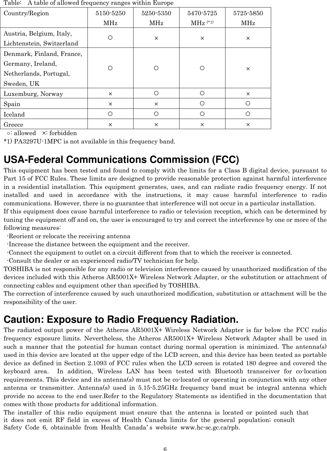   6Table: A table of allowed frequency ranges within Europe Country/Region 5150-5250 MHz 5250-5350 MHz 5470-5725 MHz (*1) 5725-5850 MHz Austria, Belgium, Italy,   Lichtenstein, Switzerland  ○ × × × Denmark, Finland, France,   Germany, Ireland,   Netherlands, Portugal,   Sweden, UK ○ ○ ○ × Luxemburg, Norway  ×  ○ ○ × Spain × × ○ ○ Iceland  ○ ○ ○ ○ Greece  × × × × ○: allowed  ×: forbidden *1) PA3297U-1MPC is not available in this frequency band.  USA-Federal Communications Commission (FCC)   This equipment has been tested and found to comply with the limits for a Class B digital device, pursuant to Part 15 of FCC Rules. These limits are designed to provide reasonable protection against harmful interference in a residential installation. This equipment generates, uses, and can radiate radio frequency energy. If not installed and used in accordance with the instructions, it may cause harmful interference to radio communications. However, there is no guarantee that interference will not occur in a particular installation. If this equipment does cause harmful interference to radio or television reception, which can be determined by tuning the equipment off and on, the user is encouraged to try and correct the interference by one or more of the following measures:   -Reorient or relocate the receiving antenna -Increase the distance between the equipment and the receiver. -Connect the equipment to outlet on a circuit different from that to which the receiver is connected. -Consult the dealer or an experienced radio/TV technician for help. TOSHIBA is not responsible for any radio or television interference caused by unauthorized modification of the devices included with this Atheros AR5001X+ Wireless Network Adapter, or the substitution or attachment of connecting cables and equipment other than specified by TOSHIBA. The correction of interference caused by such unauthorized modification, substitution or attachment will be the responsibility of the user.  Caution: Exposure to Radio Frequency Radiation. The radiated output power of the Atheros AR5001X+ Wireless Network Adapter is far below the FCC radio frequency exposure limits. Nevertheless, the Atheros AR5001X+ Wireless Network Adapter shall be used in such a manner that the potential for human contact during normal operation is minimized. The antenna(s) used in this device are located at the upper edge of the LCD screen, and this device has been tested as portable device as defined in Section 2.1093 of FCC rules when the LCD screen is rotated 180 degree and covered the keyboard area.  In addition, Wireless LAN has been tested with Bluetooth transceiver for co-location requirements. This device and its antenna(s) must not be co-located or operating in conjunction with any other antenna or transmitter. Antenna(s) used in 5.15-5.25GHz frequency band must be integral antenna which provide no access to the end user.Refer to the Regulatory Statements as identified in the documentation that comes with those products for additional information. The installer of this radio equipment must ensure that the antenna is located or pointed such that  it does not emit RF field in excess of Health Canada limits for the general population; consult  Safety Code 6, obtainable from Health Canada’s website www.hc-sc.gc.ca/rpb.  