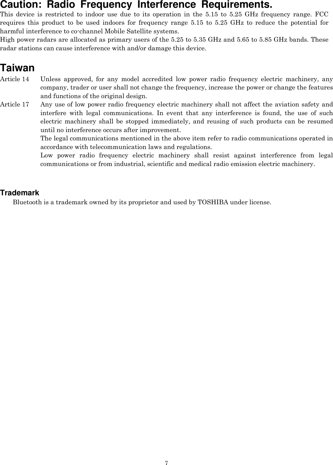   7Caution: Radio Frequency Interference Requirements. This device is restricted to indoor use due to its operation in the 5.15 to 5.25 GHz frequency range. FCC requires this product to be used indoors for frequency range 5.15 to 5.25 GHz to reduce the potential for harmful interference to co-channel Mobile Satellite systems. High power radars are allocated as primary users of the 5.25 to 5.35 GHz and 5.65 to 5.85 GHz bands. These radar stations can cause interference with and/or damage this device.     Taiwan Article 14   Unless approved, for any model accredited low power radio frequency electric machinery, any company, trader or user shall not change the frequency, increase the power or change the features and functions of the original design. Article 17    Any use of low power radio frequency electric machinery shall not affect the aviation safety and interfere with legal communications. In event that any interference is found, the use of such electric machinery shall be stopped immediately, and reusing of such products can be resumed until no interference occurs after improvement. The legal communications mentioned in the above item refer to radio communications operated in accordance with telecommunication laws and regulations. Low power radio frequency electric machinery shall resist against interference from legal communications or from industrial, scientific and medical radio emission electric machinery.   Trademark     Bluetooth is a trademark owned by its proprietor and used by TOSHIBA under license.  