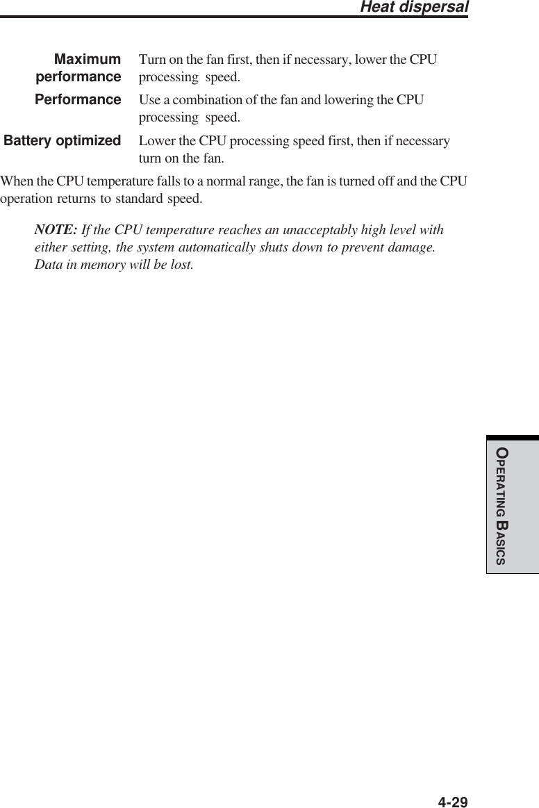  4-29OPERATING BASICSMaximum Turn on the fan first, then if necessary, lower the CPUperformance processing speed.Performance Use a combination of the fan and lowering the CPUprocessing speed.Battery optimized Lower the CPU processing speed first, then if necessaryturn on the fan.When the CPU temperature falls to a normal range, the fan is turned off and the CPUoperation returns to standard speed.NOTE: If the CPU temperature reaches an unacceptably high level witheither setting, the system automatically shuts down to prevent damage.Data in memory will be lost.Heat dispersal