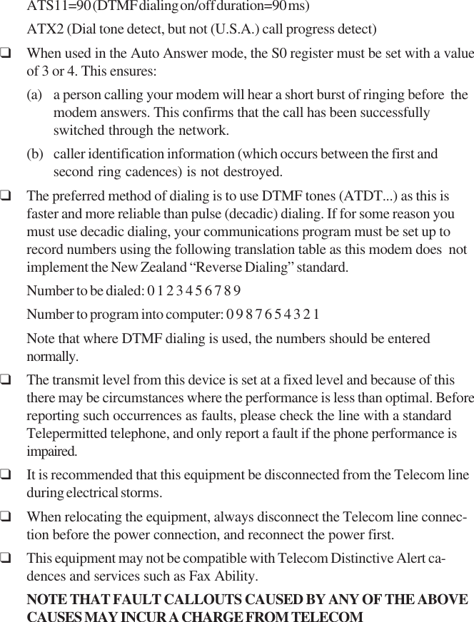 ATS11=90 (DTMF dialing on/off duration=90 ms)ATX2 (Dial tone detect, but not (U.S.A.) call progress detect)❑When used in the Auto Answer mode, the S0 register must be set with a valueof 3 or 4. This ensures:(a) a person calling your modem will hear a short burst of ringing before  themodem answers. This confirms that the call has been successfullyswitched through the network.(b) caller identification information (which occurs between the first andsecond ring cadences) is not destroyed.❑The preferred method of dialing is to use DTMF tones (ATDT...) as this isfaster and more reliable than pulse (decadic) dialing. If for some reason youmust use decadic dialing, your communications program must be set up torecord numbers using the following translation table as this modem does  notimplement the New Zealand “Reverse Dialing” standard.Number to be dialed: 0 1 2 3 4 5 6 7 8 9Number to program into computer: 0 9 8 7 6 5 4 3 2 1Note that where DTMF dialing is used, the numbers should be enterednormally.❑The transmit level from this device is set at a fixed level and because of thisthere may be circumstances where the performance is less than optimal. Beforereporting such occurrences as faults, please check the line with a standardTelepermitted telephone, and only report a fault if the phone performance isimpaired.❑It is recommended that this equipment be disconnected from the Telecom lineduring electrical storms.❑When relocating the equipment, always disconnect the Telecom line connec-tion before the power connection, and reconnect the power first.❑This equipment may not be compatible with Telecom Distinctive Alert ca-dences and services such as Fax Ability.NOTE  THAT  FAULT  CALLOUTS  CAUSED  BY  ANY  OF  THE  ABOVECAUSES  MAY  INCUR  A  CHARGE  FROM  TELECOM