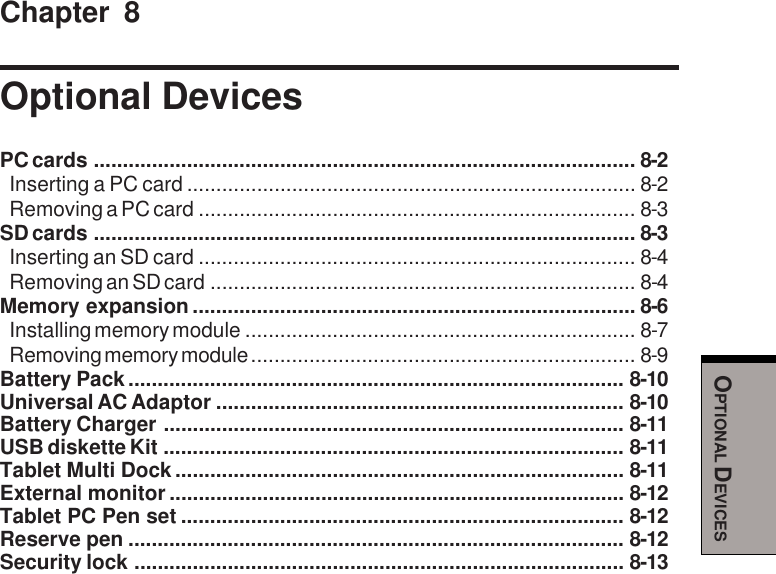 OPTIONAL DEVICESChapter 8Optional DevicesPC cards ............................................................................................. 8-2Inserting a PC card ............................................................................. 8-2Removing a PC card ........................................................................... 8-3SD cards ............................................................................................. 8-3Inserting an SD card ........................................................................... 8-4Removing an SD card ......................................................................... 8-4Memory expansion ............................................................................ 8-6Installing memory module ................................................................... 8-7Removing memory module .................................................................. 8-9Battery Pack..................................................................................... 8-10Universal AC Adaptor ...................................................................... 8-10Battery Charger ............................................................................... 8-11USB diskette Kit ............................................................................... 8-11Tablet Multi Dock............................................................................. 8-11External monitor .............................................................................. 8-12Tablet PC Pen set ............................................................................ 8-12Reserve pen ..................................................................................... 8-12Security lock .................................................................................... 8-13