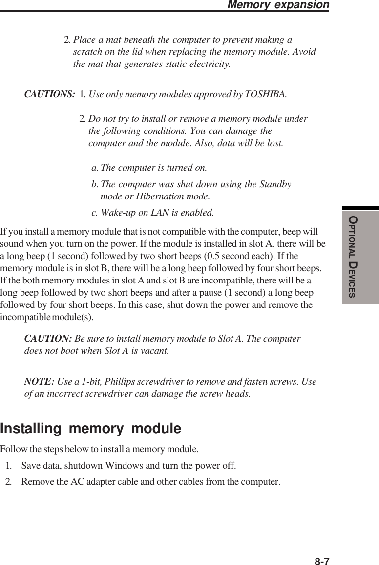  8-7OPTIONAL DEVICESMemory expansion2. Place a mat beneath the computer to prevent making ascratch on the lid when replacing the memory module. Avoidthe mat that generates static electricity.CAUTIONS: 1. Use only memory modules approved by TOSHIBA.2. Do not try to install or remove a memory module underthe following conditions. You can damage thecomputer and the module. Also, data will be lost.a. The computer is turned on.b. The computer was shut down using the Standbymode or Hibernation mode.c. Wake-up on LAN is enabled.If you install a memory module that is not compatible with the computer, beep willsound when you turn on the power. If the module is installed in slot A, there will bea long beep (1 second) followed by two short beeps (0.5 second each). If thememory module is in slot B, there will be a long beep followed by four short beeps.If the both memory modules in slot A and slot B are incompatible, there will be along beep followed by two short beeps and after a pause (1 second) a long beepfollowed by four short beeps. In this case, shut down the power and remove theincompatible module(s).CAUTION: Be sure to install memory module to Slot A. The computerdoes not boot when Slot A is vacant.NOTE: Use a 1-bit, Phillips screwdriver to remove and fasten screws. Useof an incorrect screwdriver can damage the screw heads.Installing memory moduleFollow the steps below to install a memory module.1. Save data, shutdown Windows and turn the power off.2. Remove the AC adapter cable and other cables from the computer.