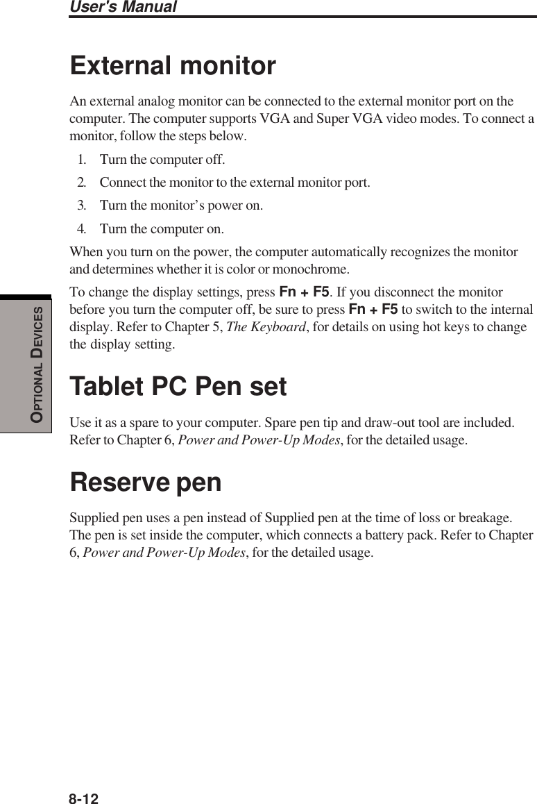 8-12User&apos;s ManualOPTIONAL DEVICESExternal monitorAn external analog monitor can be connected to the external monitor port on thecomputer. The computer supports VGA and Super VGA video modes. To connect amonitor, follow the steps below.1. Turn the computer off.2. Connect the monitor to the external monitor port.3. Turn the monitor’s power on.4. Turn the computer on.When you turn on the power, the computer automatically recognizes the monitorand determines whether it is color or monochrome.To change the display settings, press Fn + F5. If you disconnect the monitorbefore you turn the computer off, be sure to press Fn + F5 to switch to the internaldisplay. Refer to Chapter 5, The Keyboard, for details on using hot keys to changethe display setting.Tablet PC Pen setUse it as a spare to your computer. Spare pen tip and draw-out tool are included.Refer to Chapter 6, Power and Power-Up Modes, for the detailed usage.Reserve penSupplied pen uses a pen instead of Supplied pen at the time of loss or breakage.The pen is set inside the computer, which connects a battery pack. Refer to Chapter6, Power and Power-Up Modes, for the detailed usage.