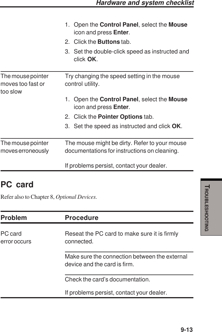   9-13TROUBLESHOOTINGHardware and system checklist1. Open the Control Panel, select the Mouseicon and press Enter.2. Click the Buttons tab.3. Set the double-click speed as instructed andclick OK.The mouse pointer Try changing the speed setting in the mousemoves too fast or control utility.too slow1. Open the Control Panel, select the Mouseicon and press Enter.2. Click the Pointer Options tab.3. Set the speed as instructed and click OK.The mouse pointer The mouse might be dirty. Refer to your mousemoves erroneously documentations for instructions on cleaning.If problems persist, contact your dealer.PC cardRefer also to Chapter 8, Optional Devices.Problem ProcedurePC card Reseat the PC card to make sure it is firmlyerror occurs connected.Make sure the connection between the externaldevice and the card is firm.Check the card’s documentation.If problems persist, contact your dealer.