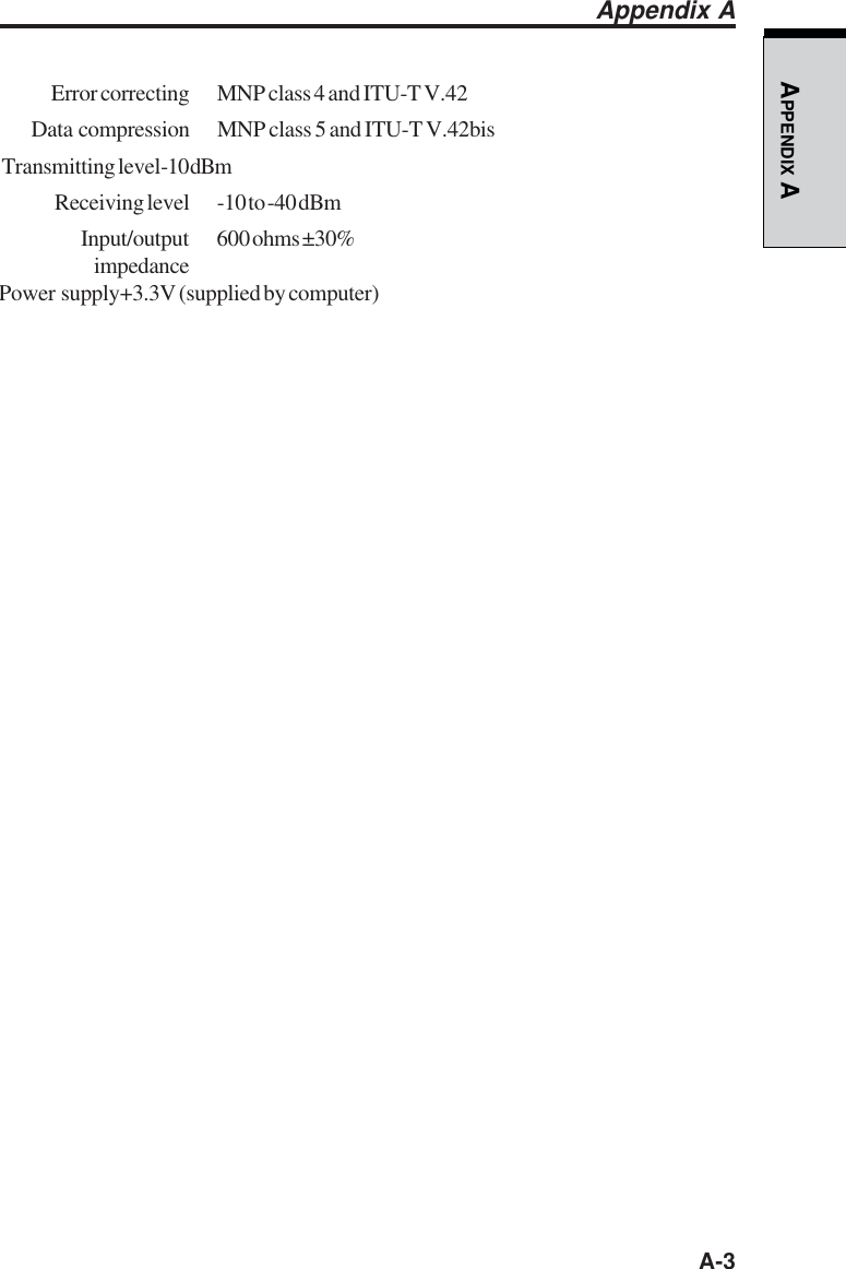   A-3APPENDIX A Error correcting MNP class 4 and ITU-T V.42Data compression MNP class 5 and ITU-T V.42bis Transmitting level-10 dBm Receiving level -10 to -40 dBm Input/output 600 ohms ±30% impedancePower  supply+3.3V (supplied by computer)Appendix A