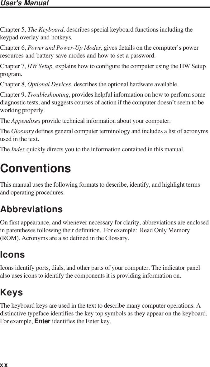 xxUser&apos;s ManualChapter 5, The Keyboard, describes special keyboard functions including thekeypad overlay and hotkeys.Chapter 6, Power and Power-Up Modes, gives details on the computer’s powerresources and battery save modes and how to set a password.Chapter 7, HW Setup, explains how to configure the computer using the HW Setupprogram.Chapter 8, Optional Devices, describes the optional hardware available.Chapter 9, Troubleshooting, provides helpful information on how to perform somediagnostic tests, and suggests courses of action if the computer doesn’t seem to beworking properly.The Appendixes provide technical information about your computer.The Glossary defines general computer terminology and includes a list of acronymsused in the text.The Index quickly directs you to the information contained in this manual.ConventionsThis manual uses the following formats to describe, identify, and highlight termsand operating procedures.AbbreviationsOn first appearance, and whenever necessary for clarity, abbreviations are enclosedin parentheses following their definition.  For example:  Read Only Memory(ROM). Acronyms are also defined in the Glossary.IconsIcons identify ports, dials, and other parts of your computer. The indicator panelalso uses icons to identify the components it is providing information on.KeysThe keyboard keys are used in the text to describe many computer operations. Adistinctive typeface identifies the key top symbols as they appear on the keyboard.For example, Enter identifies the Enter key.