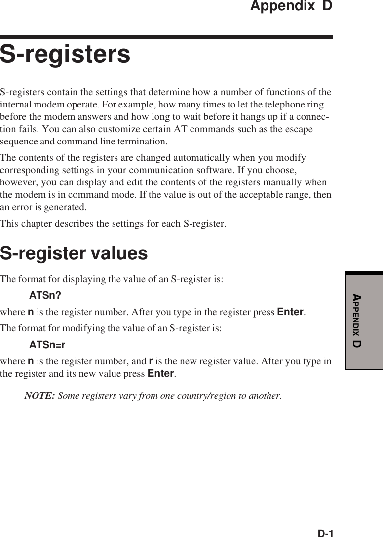 D-1APPENDIX DAppendix DS-registersS-registers contain the settings that determine how a number of functions of theinternal modem operate. For example, how many times to let the telephone ringbefore the modem answers and how long to wait before it hangs up if a connec-tion fails. You can also customize certain AT commands such as the escapesequence and command line termination.The contents of the registers are changed automatically when you modifycorresponding settings in your communication software. If you choose,however, you can display and edit the contents of the registers manually whenthe modem is in command mode. If the value is out of the acceptable range, thenan error is generated.This chapter describes the settings for each S-register.S-register valuesThe format for displaying the value of an S-register is:ATSn?where n is the register number. After you type in the register press Enter.The format for modifying the value of an S-register is:ATSn=rwhere n is the register number, and r is the new register value. After you type inthe register and its new value press Enter.NOTE: Some registers vary from one country/region to another.