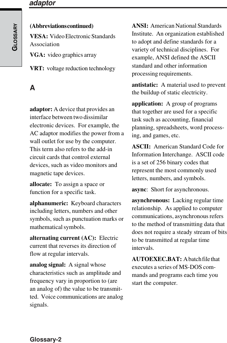 GLOSSARYGlossary-2ANSI:  American National StandardsInstitute.  An organization establishedto adopt and define standards for avariety of technical disciplines.  Forexample, ANSI defined the ASCIIstandard and other informationprocessing requirements.antistatic:  A material used to preventthe buildup of static electricity.application:  A group of programsthat together are used for a specifictask such as accounting, financialplanning, spreadsheets, word process-ing, and games, etc.ASCII:  American Standard Code forInformation Interchange.  ASCII codeis a set of 256 binary codes thatrepresent the most commonly usedletters, numbers, and symbols.async:  Short for asynchronous.asynchronous:  Lacking regular timerelationship.  As applied to computercommunications, asynchronous refersto the method of transmitting data thatdoes not require a steady stream of bitsto be transmitted at regular timeintervals.AUTOEXEC.BAT:  A batch file thatexecutes a series of MS-DOS com-mands and programs each time youstart the computer.(Abbreviations continued)VESA:  Video Electronic StandardsAssociationVGA:  video graphics arrayVRT:  voltage reduction technologyAadaptor: A device that provides aninterface between two dissimilarelectronic devices.  For example, theAC adaptor modifies the power from awall outlet for use by the computer.This term also refers to the add-incircuit cards that control externaldevices, such as video monitors andmagnetic tape devices.allocate:  To assign a space orfunction for a specific task.alphanumeric:  Keyboard charactersincluding letters, numbers and othersymbols, such as punctuation marks ormathematical symbols.alternating current (AC):  Electriccurrent that reverses its direction offlow at regular intervals.analog signal:  A signal whosecharacteristics such as amplitude andfrequency vary in proportion to (arean analog of) the value to be transmit-ted.  Voice communications are analogsignals.adaptor