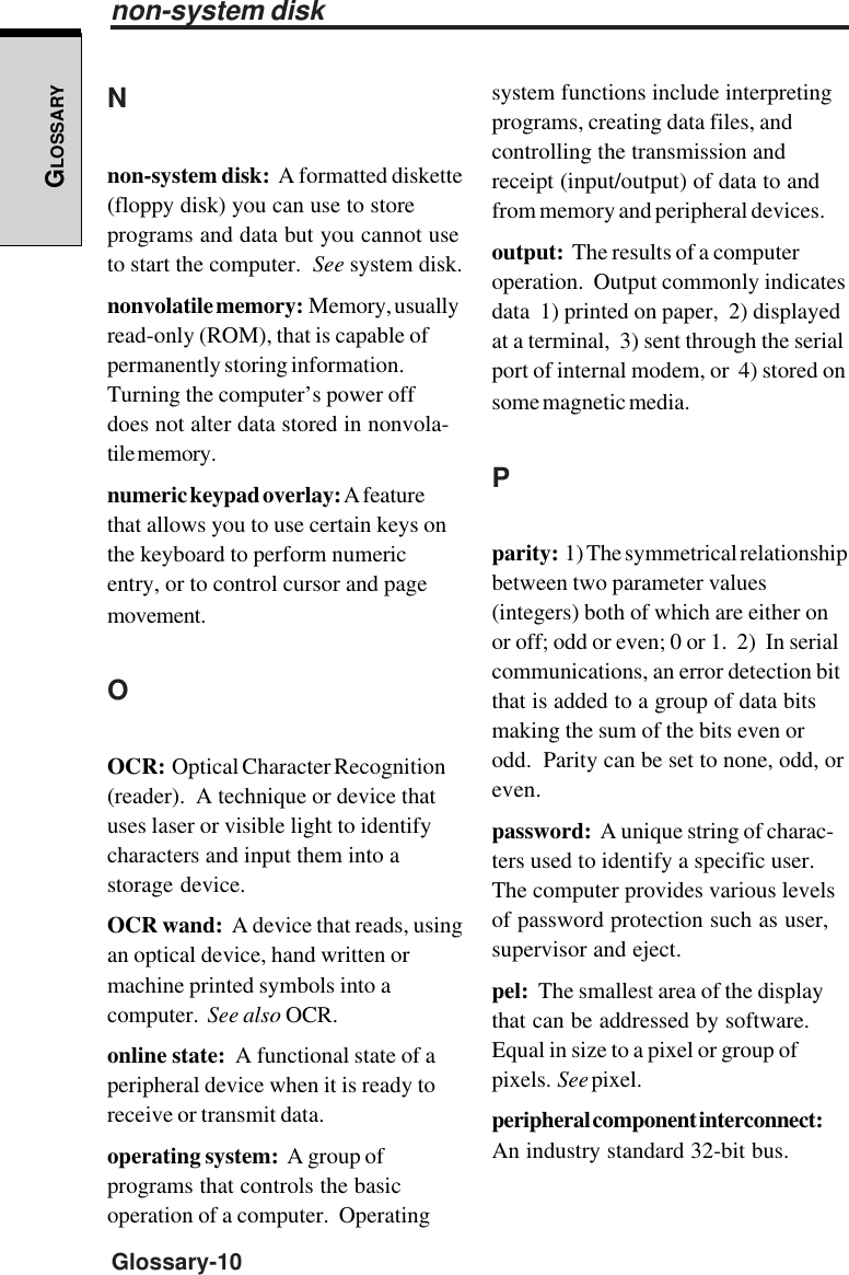 GLOSSARYGlossary-10Nnon-system disk:  A formatted diskette(floppy disk) you can use to storeprograms and data but you cannot useto start the computer.  See system disk.nonvolatile memory:  Memory, usuallyread-only (ROM), that is capable ofpermanently storing information.Turning the computer’s power offdoes not alter data stored in nonvola-tile memory.numeric keypad overlay: A featurethat allows you to use certain keys onthe keyboard to perform numericentry, or to control cursor and pagemovement.OOCR:  Optical Character Recognition(reader).  A technique or device thatuses laser or visible light to identifycharacters and input them into astorage device.OCR wand:  A device that reads, usingan optical device, hand written ormachine printed symbols into acomputer.  See also OCR.online state:  A functional state of aperipheral device when it is ready toreceive or transmit data.operating system:  A group ofprograms that controls the basicoperation of a computer.  Operatingsystem functions include interpretingprograms, creating data files, andcontrolling the transmission andreceipt (input/output) of data to andfrom memory and peripheral devices.output:  The results of a computeroperation.  Output commonly indicatesdata  1) printed on paper,  2) displayedat a terminal,  3) sent through the serialport of internal modem, or  4) stored onsome magnetic media.Pparity:  1) The symmetrical relationshipbetween two parameter values(integers) both of which are either onor off; odd or even; 0 or 1.  2)  In serialcommunications, an error detection bitthat is added to a group of data bitsmaking the sum of the bits even orodd.  Parity can be set to none, odd, oreven.password:  A unique string of charac-ters used to identify a specific user.The computer provides various levelsof password protection such as user,supervisor and eject.pel:  The smallest area of the displaythat can be addressed by software.Equal in size to a pixel or group ofpixels.  See pixel.peripheral component interconnect:An industry standard 32-bit bus.non-system disk