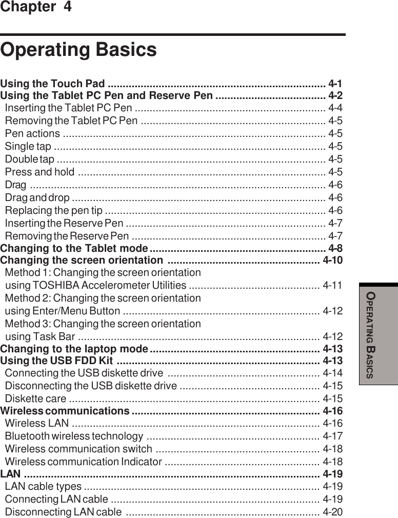 OPERATING BASICSChapter 4Operating BasicsUsing the Touch Pad ......................................................................... 4-1Using the Tablet PC Pen and Reserve Pen ..................................... 4-2Inserting the Tablet PC Pen ................................................................ 4-4Removing the Tablet PC Pen .............................................................. 4-5Pen actions ........................................................................................ 4-5Single tap ........................................................................................... 4-5Double tap .......................................................................................... 4-5Press and hold ................................................................................... 4-5Drag ................................................................................................... 4-6Drag and drop ..................................................................................... 4-6Replacing the pen tip .......................................................................... 4-6Inserting the Reserve Pen ................................................................... 4-7Removing the Reserve Pen ................................................................. 4-7Changing to the Tablet mode........................................................... 4-8Changing the screen orientation ................................................... 4-10Method 1: Changing the screen orientationusing TOSHIBA Accelerometer Utilities ............................................ 4-11Method 2: Changing the screen orientationusing Enter/Menu Button .................................................................. 4-12Method 3: Changing the screen orientationusing Task Bar ................................................................................. 4-12Changing to the laptop mode......................................................... 4-13Using the USB FDD Kit .................................................................... 4-13Connecting the USB diskette drive ................................................... 4-14Disconnecting the USB diskette drive ............................................... 4-15Diskette care .................................................................................... 4-15Wireless communications ............................................................... 4-16Wireless LAN ................................................................................... 4-16Bluetooth wireless technology .......................................................... 4-17Wireless communication switch ....................................................... 4-18Wireless communication Indicator .................................................... 4-18LAN ................................................................................................... 4-19LAN cable types ............................................................................... 4-19Connecting LAN cable ...................................................................... 4-19Disconnecting LAN cable ................................................................. 4-20