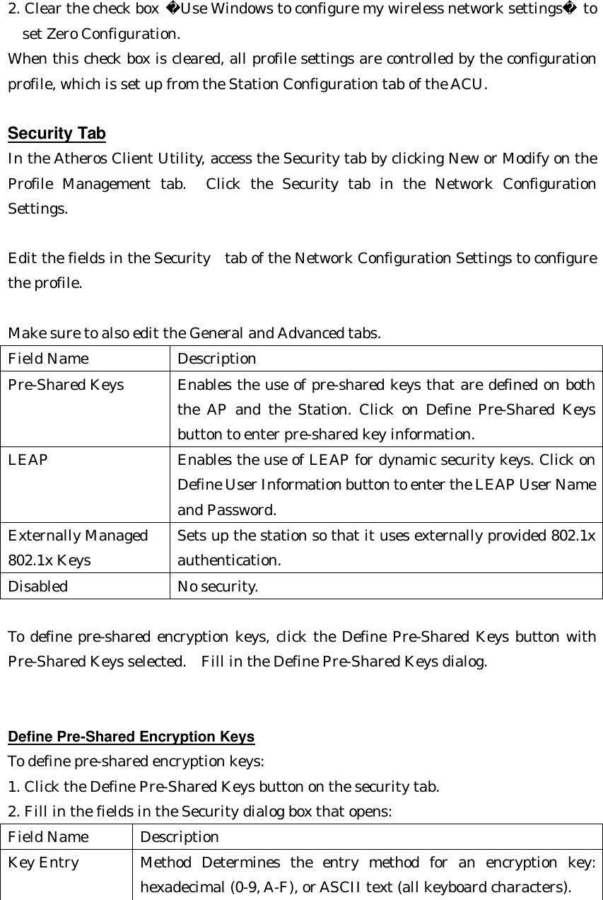 2. Clear the check box Use Windows to configure my wireless network settings to  set Zero Configuration.  When this check box is cleared, all profile settings are controlled by the configuration profile, which is set up from the Station Configuration tab of the ACU.  Security Tab In the Atheros Client Utility, access the Security tab by clicking New or Modify on the Profile Management tab.  Click the Security tab in the Network Configuration Settings.    Edit the fields in the Security  tab of the Network Configuration Settings to configure the profile.    Make sure to also edit the General and Advanced tabs. Field Name Description Pre-Shared Keys Enables the use of pre-shared keys that are defined on both the AP and the Station. Click on Define Pre-Shared Keys button to enter pre-shared key information. LEAP Enables the use of LEAP for dynamic security keys. Click on Define User Information button to enter the LEAP User Name and Password. Externally Managed 802.1x Keys Sets up the station so that it uses externally provided 802.1x authentication. Disabled No security.  To define pre-shared encryption keys, click the Define Pre-Shared Keys button with Pre-Shared Keys selected.  Fill in the Define Pre-Shared Keys dialog.   Define Pre-Shared Encryption Keys To define pre-shared encryption keys:  1. Click the Define Pre-Shared Keys button on the security tab. 2. Fill in the fields in the Security dialog box that opens: Field Name Description Key Entry Method Determines the entry method for an encryption key: hexadecimal (0-9, A-F), or ASCII text (all keyboard characters).  