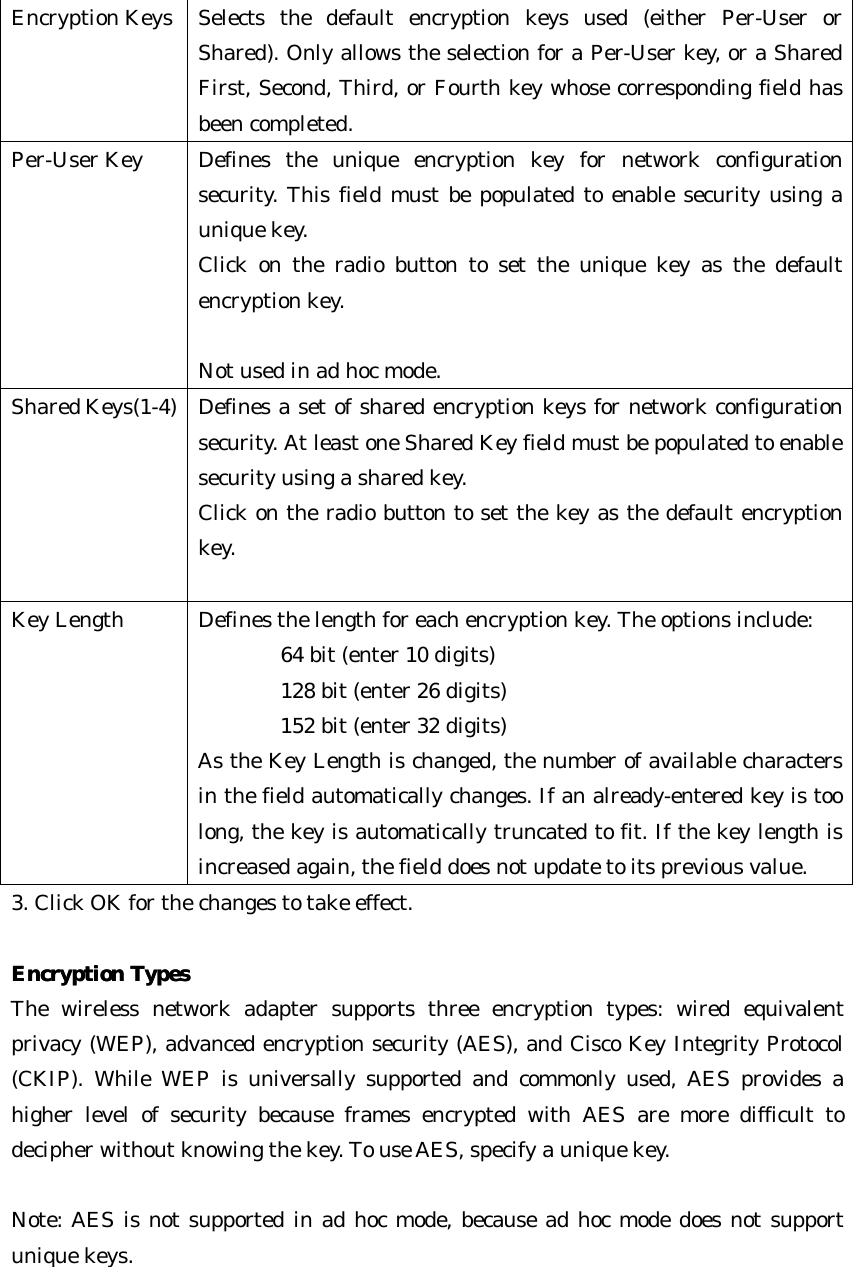 Encryption Keys Selects the default encryption keys used (either Per-User or Shared). Only allows the selection for a Per-User key, or a Shared First, Second, Third, or Fourth key whose corresponding field has been completed. Per-User Key Defines the unique encryption key for network configuration security. This field must be populated to enable security using a unique key.  Click on the radio button to set the unique key as the default encryption key.  Not used in ad hoc mode. Shared Keys(1-4) Defines a set of shared encryption keys for network configuration security. At least one Shared Key field must be populated to enable security using a shared key.   Click on the radio button to set the key as the default encryption key.  Key Length Defines the length for each encryption key. The options include:     64 bit (enter 10 digits)       128 bit (enter 26 digits)       152 bit (enter 32 digits)   As the Key Length is changed, the number of available characters in the field automatically changes. If an already-entered key is too long, the key is automatically truncated to fit. If the key length is increased again, the field does not update to its previous value. 3. Click OK for the changes to take effect.  Encryption TypesEncryption Types  The wireless network adapter supports three encryption types: wired equivalent privacy (WEP), advanced encryption security (AES), and Cisco Key Integrity Protocol (CKIP). While WEP is universally supported and commonly used, AES provides a higher level of security because frames encrypted with AES are more difficult to decipher without knowing the key. To use AES, specify a unique key.  Note: AES is not supported in ad hoc mode, because ad hoc mode does not support unique keys.   