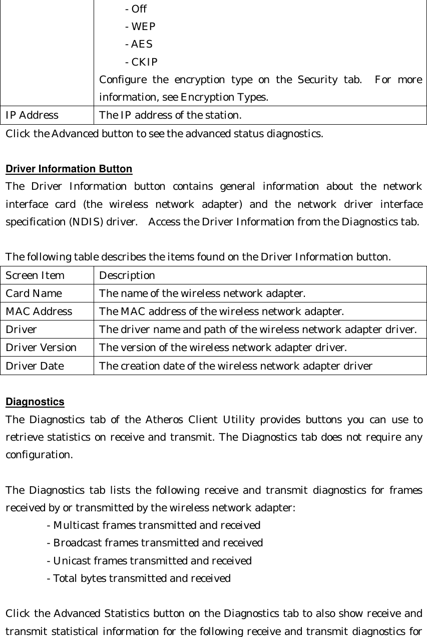      - Off        - WEP        - AES        - CKIP   Configure the encryption type on the Security tab.  For more information, see Encryption Types. IP Address The IP address of the station. Click the Advanced button to see the advanced status diagnostics.  Driver Information Button The Driver Information button contains general information about the network interface card (the wireless network adapter) and the network driver interface specification (NDIS) driver.  Access the Driver Information from the Diagnostics tab.    The following table describes the items found on the Driver Information button. Screen Item Description Card Name The name of the wireless network adapter. MAC Address The MAC address of the wireless network adapter. Driver The driver name and path of the wireless network adapter driver. Driver Version The version of the wireless network adapter driver. Driver Date The creation date of the wireless network adapter driver  Diagnostics The Diagnostics tab of the Atheros Client Utility provides buttons you can use to retrieve statistics on receive and transmit. The Diagnostics tab does not require any configuration.    The Diagnostics tab lists the following receive and transmit diagnostics for frames received by or transmitted by the wireless network adapter: - Multicast frames transmitted and received       - Broadcast frames transmitted and received       - Unicast frames transmitted and received       - Total bytes transmitted and received    Click the Advanced Statistics button on the Diagnostics tab to also show receive and transmit statistical information for the following receive and transmit diagnostics for 