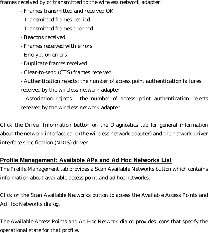 frames received by or transmitted to the wireless network adapter: - Frames transmitted and received OK  - Transmitted frames retried       - Transmitted frames dropped       - Beacons received       - Frames received with errors       - Encryption errors       - Duplicate frames received       - Clear-to-send (CTS) frames received       - Authentication rejects: the number of access point authentication failures   received by the wireless network adapter   - Association rejects:  the number of access point authentication rejects received by the wireless network adapter    Click the Driver Information button on the Diagnostics tab for general information about the network interface card (the wireless network adapter) and the network driver interface specification (NDIS) driver.  Profile Management: Available APs and Ad Hoc Networks List The Profile Management tab provides a Scan Available Networks button which contains information about available access point and ad hoc networks.    Click on the Scan Available Networks button to access the Available Access Points and Ad Hoc Networks dialog.    The Available Access Points and Ad Hoc Network dialog provides icons that specify the operational state for that profile.   