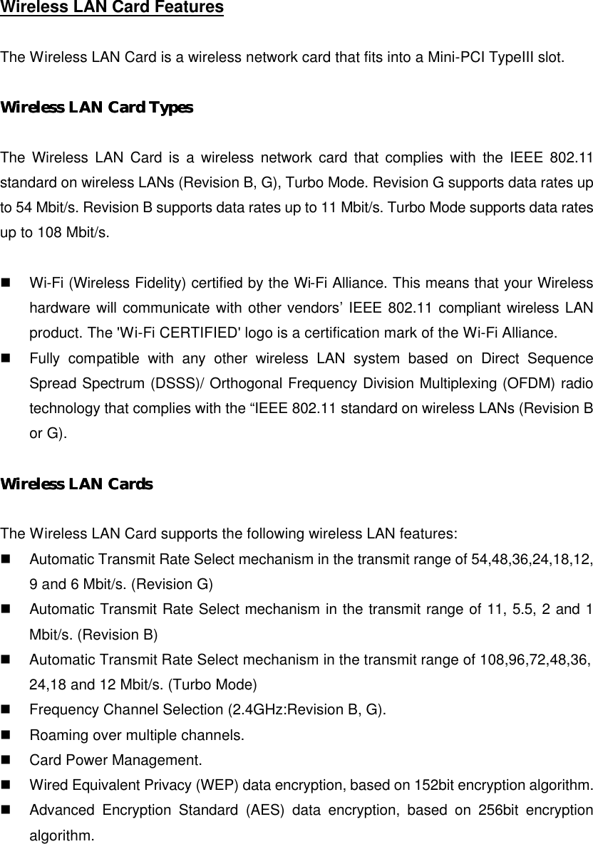 Wireless LAN Card Features  The Wireless LAN Card is a wireless network card that fits into a Mini-PCI TypeIII slot.  Wireless LAWireless LAN Card TypesN Card Types   The Wireless LAN Card is a wireless network card that complies with the IEEE 802.11 standard on wireless LANs (Revision B, G), Turbo Mode. Revision G supports data rates up to 54 Mbit/s. Revision B supports data rates up to 11 Mbit/s. Turbo Mode supports data rates up to 108 Mbit/s.  n  Wi-Fi (Wireless Fidelity) certified by the Wi-Fi Alliance. This means that your Wireless hardware will communicate with other vendors’ IEEE 802.11 compliant wireless LAN product. The &apos;Wi-Fi CERTIFIED&apos; logo is a certification mark of the Wi-Fi Alliance. n  Fully compatible with any other wireless LAN system based on Direct Sequence Spread Spectrum (DSSS)/ Orthogonal Frequency Division Multiplexing (OFDM) radio technology that complies with the “IEEE 802.11 standard on wireless LANs (Revision B or G).  Wireless LAN CaWireless LAN Cardsrds   The Wireless LAN Card supports the following wireless LAN features: n  Automatic Transmit Rate Select mechanism in the transmit range of 54,48,36,24,18,12,    9 and 6 Mbit/s. (Revision G) n  Automatic Transmit Rate Select mechanism in the transmit range of 11, 5.5, 2 and 1 Mbit/s. (Revision B) n  Automatic Transmit Rate Select mechanism in the transmit range of 108,96,72,48,36,     24,18 and 12 Mbit/s. (Turbo Mode) n  Frequency Channel Selection (2.4GHz:Revision B, G). n  Roaming over multiple channels. n  Card Power Management. n  Wired Equivalent Privacy (WEP) data encryption, based on 152bit encryption algorithm. n  Advanced Encryption Standard (AES) data encryption, based on 256bit encryption algorithm. 
