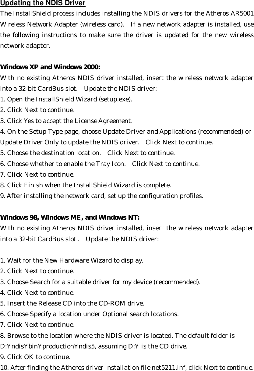  Updating the NDIS Driver The InstallShield process includes installing the NDIS drivers for the Atheros AR5001 Wireless Network Adapter (wireless card).  If a new network adapter is installed, use the following instructions to make sure the driver is updated for the new wireless network adapter.  WWindows XP and Windows 2000:indows XP and Windows 2000:  With no existing Atheros NDIS driver installed, insert the wireless network adapter into a 32-bit CardBus slot.  Update the NDIS driver: 1. Open the InstallShield Wizard (setup.exe). 2. Click Next to continue. 3. Click Yes to accept the License Agreement. 4. On the Setup Type page, choose Update Driver and Applications (recommended) or   Update Driver Only to update the NDIS driver.  Click Next to continue. 5. Choose the destination location.  Click Next to continue. 6. Choose whether to enable the Tray Icon.  Click Next to continue. 7. Click Next to continue. 8. Click Finish when the InstallShield Wizard is complete. 9. After installing the network card, set up the configuration profiles.   Windows 98, Windows ME, and Windows NT:Windows 98, Windows ME, and Windows NT:  With no existing Atheros NDIS driver installed, insert the wireless network adapter into a 32-bit CardBus slot .  Update the NDIS driver:  1. Wait for the New Hardware Wizard to display. 2. Click Next to continue. 3. Choose Search for a suitable driver for my device (recommended). 4. Click Next to continue. 5. Insert the Release CD into the CD-ROM drive. 6. Choose Specify a location under Optional search locations. 7. Click Next to continue. 8. Browse to the location where the NDIS driver is located. The default folder is   D:¥ndis¥bin¥production¥ndis5, assuming D:¥ is the CD drive. 9. Click OK to continue. 10. After finding the Atheros driver installation file net5211.inf, click Next to continue. 