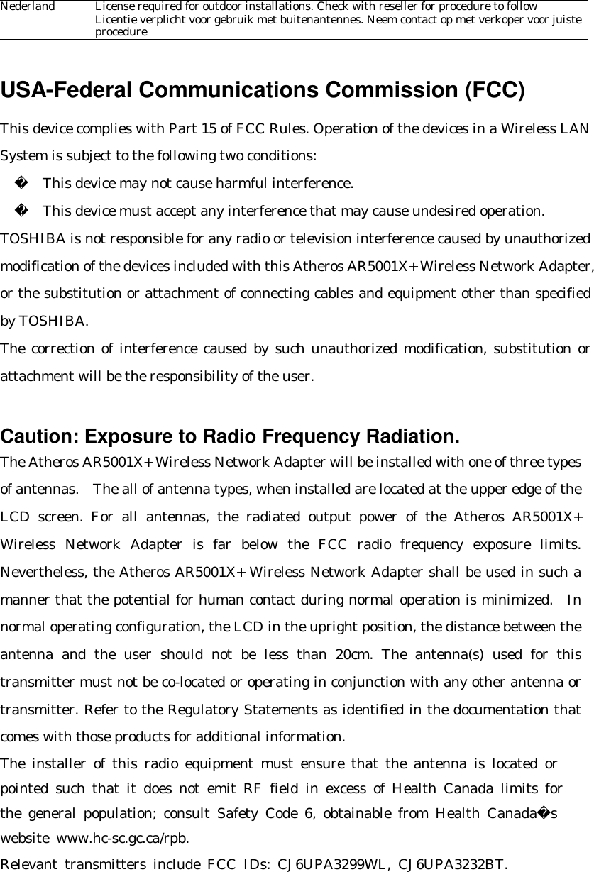 License required for outdoor installations. Check with reseller for procedure to follow Nederland Licentie verplicht voor gebruik met buitenantennes. Neem contact op met verkoper voor juiste procedure  USA-Federal Communications Commission (FCC)   This device complies with Part 15 of FCC Rules. Operation of the devices in a Wireless LAN System is subject to the following two conditions:     This device may not cause harmful interference.     This device must accept any interference that may cause undesired operation. TOSHIBA is not responsible for any radio or television interference caused by unauthorized modification of the devices included with this Atheros AR5001X+ Wireless Network Adapter, or the substitution or attachment of connecting cables and equipment other than specified by TOSHIBA. The correction of interference caused by such unauthorized modification, substitution or attachment will be the responsibility of the user.     Caution: Exposure to Radio Frequency Radiation. The Atheros AR5001X+ Wireless Network Adapter will be installed with one of three types of antennas.  The all of antenna types, when installed are located at the upper edge of the LCD screen. For all antennas, the radiated output power of the Atheros AR5001X+ Wireless Network Adapter is far below the FCC radio frequency exposure limits.  Nevertheless, the Atheros AR5001X+ Wireless Network Adapter shall be used in such a manner that the potential for human contact during normal operation is minimized.  In normal operating configuration, the LCD in the upright position, the distance between the antenna and the user should not be less than 20cm. The antenna(s) used for this transmitter must not be co-located or operating in conjunction with any other antenna or transmitter. Refer to the Regulatory Statements as identified in the documentation that comes with those products for additional information. The installer of this radio equipment must ensure that the antenna is located or   pointed such that it does not emit RF field in excess of Health Canada limits for   the general population; consult Safety Code 6, obtainable from Health Canadas   website www.hc-sc.gc.ca/rpb. Relevant transmitters include FCC IDs: CJ6UPA3299WL, CJ6UPA3232BT.  