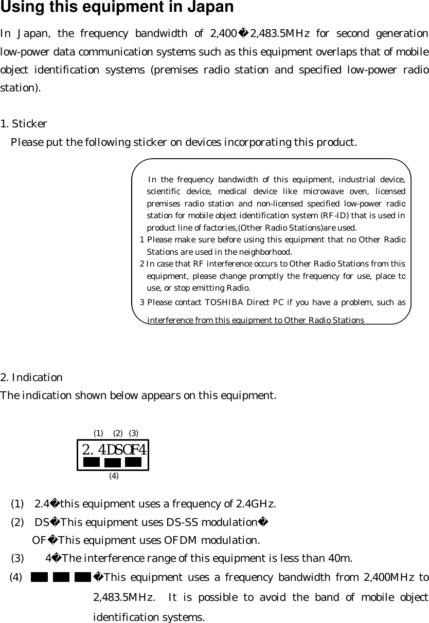 Using this equipment in Japan In Japan, the frequency bandwidth of 2,4002,483.5MHz for second generation low-power data communication systems such as this equipment overlaps that of mobile object identification systems (premises radio station and specified low-power radio station).  1. Sticker   Please put the following sticker on devices incorporating this product.             2. Indication The indication shown below appears on this equipment.             (1)  2.4this equipment uses a frequency of 2.4GHz.   (2)  DSThis equipment uses DS-SS modulation OFThis equipment uses OFDM modulation.   (3)    4The interference range of this equipment is less than 40m. (4) This equipment uses a frequency bandwidth from 2,400MHz to 2,483.5MHz. It is possible to avoid the band of mobile object identification systems.  2.4DSOF4 (1) (2) (3) (4)        In the frequency bandwidth of this equipment, industrial device, scientific device, medical device like microwave oven, licensed premises radio station and non-licensed specified low-power radio station for mobile object identification system (RF-ID) that is used in product line of factories,(Other Radio Stations)are used. 1 Please make sure before using this equipment that no Other Radio Stations are used in the neighborhood. 2 In case that RF interference occurs to Other Radio Stations from this equipment, please change promptly the frequency for use, place to use, or stop emitting Radio. 3 Please contact TOSHIBA Direct PC if you have a problem, such as interference from this equipment to Other Radio Stations 
