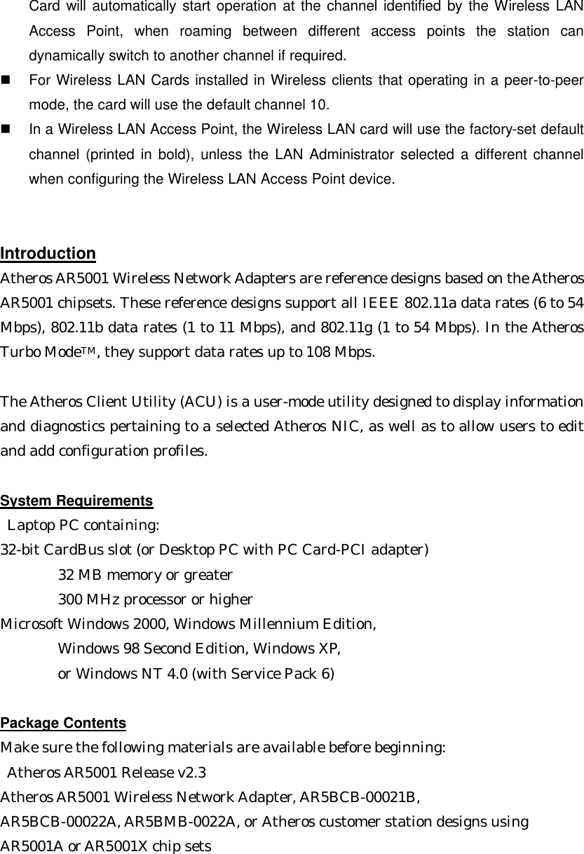 Card will automatically start operation at the channel identified by the Wireless LAN Access Point, when roaming between different access points the station can dynamically switch to another channel if required. n  For Wireless LAN Cards installed in Wireless clients that operating in a peer-to-peer mode, the card will use the default channel 10. n  In a Wireless LAN Access Point, the Wireless LAN card will use the factory-set default channel (printed in bold), unless the LAN Administrator selected a different channel when configuring the Wireless LAN Access Point device.   Introduction Atheros AR5001 Wireless Network Adapters are reference designs based on the Atheros AR5001 chipsets. These reference designs support all IEEE 802.11a data rates (6 to 54 Mbps), 802.11b data rates (1 to 11 Mbps), and 802.11g (1 to 54 Mbps). In the Atheros Turbo ModeTM, they support data rates up to 108 Mbps.    The Atheros Client Utility (ACU) is a user-mode utility designed to display information and diagnostics pertaining to a selected Atheros NIC, as well as to allow users to edit and add configuration profiles.    System Requirements  Laptop PC containing: 32-bit CardBus slot (or Desktop PC with PC Card-PCI adapter)     32 MB memory or greater     300 MHz processor or higher Microsoft Windows 2000, Windows Millennium Edition,   Windows 98 Second Edition, Windows XP,   or Windows NT 4.0 (with Service Pack 6)  Package Contents Make sure the following materials are available before beginning:  Atheros AR5001 Release v2.3   Atheros AR5001 Wireless Network Adapter, AR5BCB-00021B, AR5BCB-00022A, AR5BMB-0022A, or Atheros customer station designs using AR5001A or AR5001X chip sets  