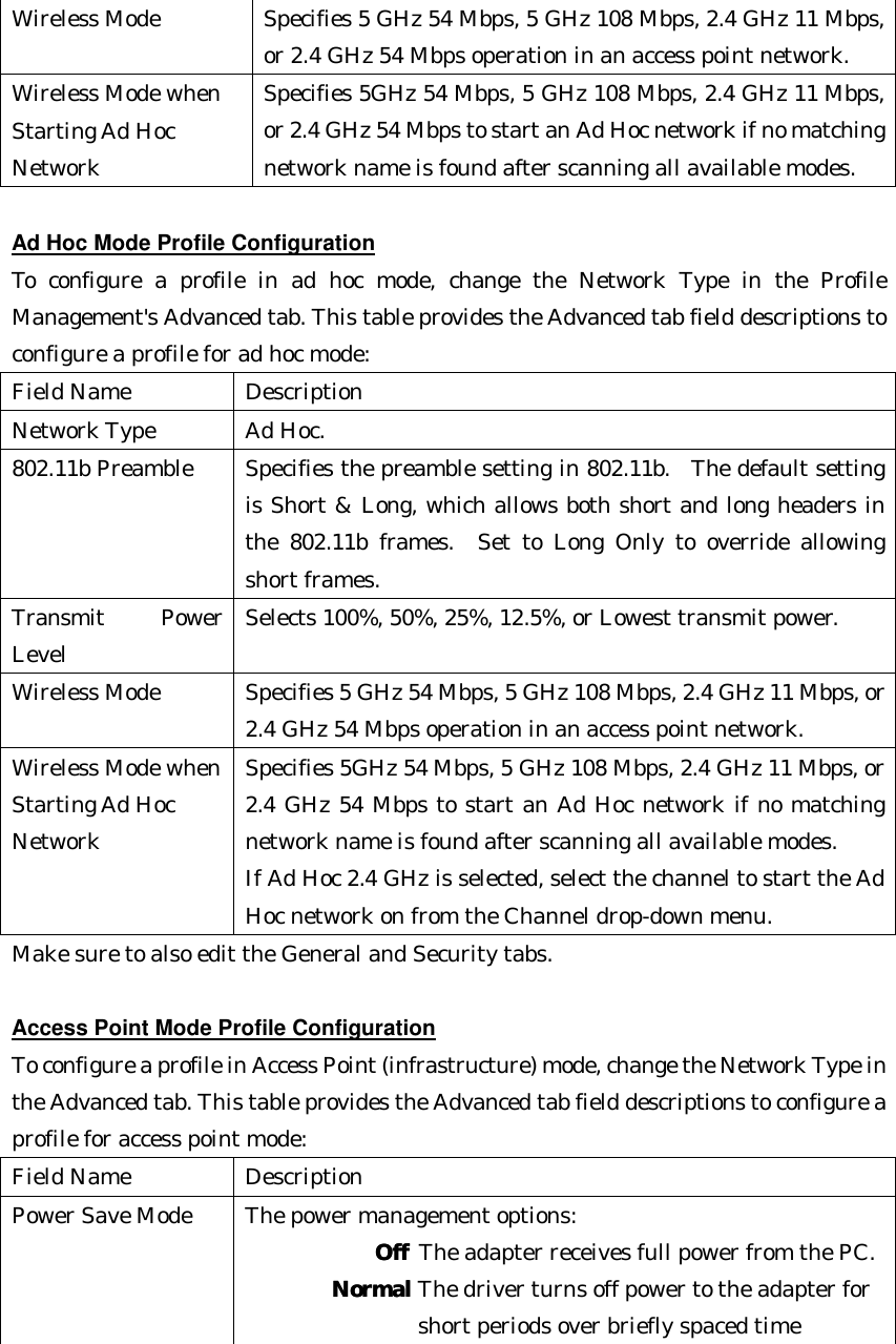 Wireless Mode Specifies 5 GHz 54 Mbps, 5 GHz 108 Mbps, 2.4 GHz 11 Mbps, or 2.4 GHz 54 Mbps operation in an access point network. Wireless Mode when   Starting Ad Hoc   Network Specifies 5GHz 54 Mbps, 5 GHz 108 Mbps, 2.4 GHz 11 Mbps, or 2.4 GHz 54 Mbps to start an Ad Hoc network if no matching network name is found after scanning all available modes.  Ad Hoc Mode Profile Configuration To configure a profile in ad hoc mode, change the Network Type in the Profile Management&apos;s Advanced tab. This table provides the Advanced tab field descriptions to configure a profile for ad hoc mode: Field Name Description Network Type Ad Hoc. 802.11b Preamble Specifies the preamble setting in 802.11b.  The default setting is Short &amp; Long, which allows both short and long headers in the 802.11b frames.  Set to Long Only to override allowing short frames.   Transmit Power Level Selects 100%, 50%, 25%, 12.5%, or Lowest transmit power. Wireless Mode Specifies 5 GHz 54 Mbps, 5 GHz 108 Mbps, 2.4 GHz 11 Mbps, or 2.4 GHz 54 Mbps operation in an access point network. Wireless Mode when  Starting Ad Hoc   Network Specifies 5GHz 54 Mbps, 5 GHz 108 Mbps, 2.4 GHz 11 Mbps, or 2.4 GHz 54 Mbps to start an Ad Hoc network if no matching network name is found after scanning all available modes. If Ad Hoc 2.4 GHz is selected, select the channel to start the Ad Hoc network on from the Channel drop-down menu. Make sure to also edit the General and Security tabs.    Access Point Mode Profile Configuration To configure a profile in Access Point (infrastructure) mode, change the Network Type in the Advanced tab. This table provides the Advanced tab field descriptions to configure a profile for access point mode: Field Name Description Power Save Mode The power management options:      OffOff The adapter receives full power from the PC.    NormalNormal The driver turns off power to the adapter for     short periods over briefly spaced time  