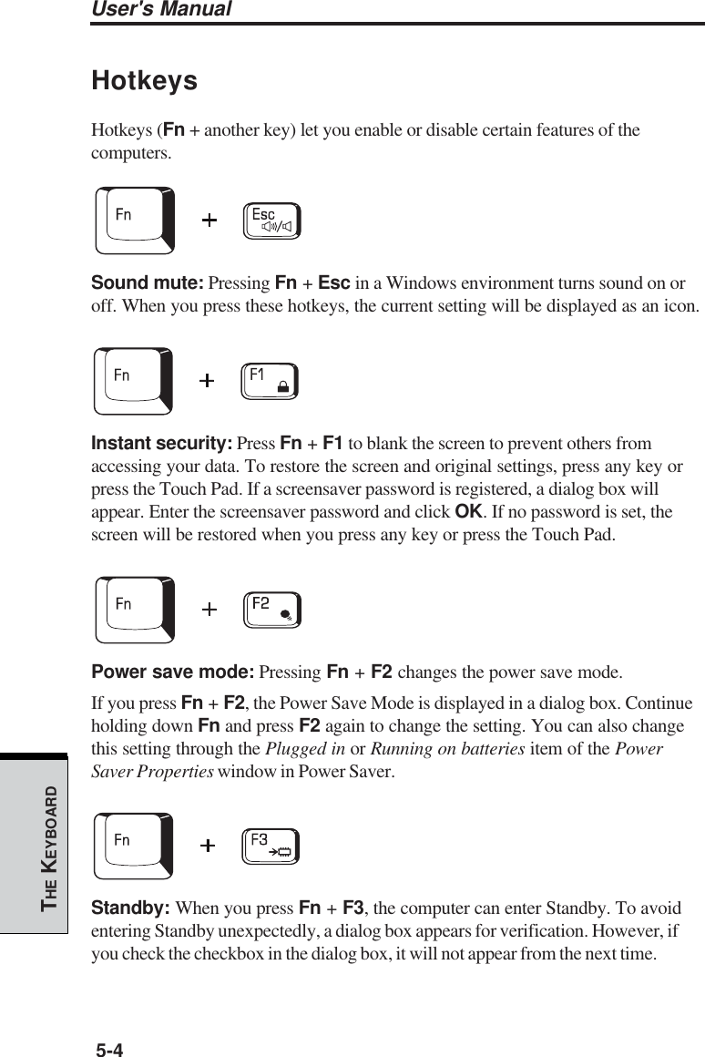 User&apos;s Manual5-4THE KEYBOARDHotkeysHotkeys (Fn + another key) let you enable or disable certain features of thecomputers.Sound mute: Pressing Fn + Esc in a Windows environment turns sound on oroff. When you press these hotkeys, the current setting will be displayed as an icon.Instant security: Press Fn + F1 to blank the screen to prevent others fromaccessing your data. To restore the screen and original settings, press any key orpress the Touch Pad. If a screensaver password is registered, a dialog box willappear. Enter the screensaver password and click OK. If no password is set, thescreen will be restored when you press any key or press the Touch Pad.Power save mode: Pressing Fn + F2 changes the power save mode.If you press Fn + F2, the Power Save Mode is displayed in a dialog box. Continueholding down Fn and press F2 again to change the setting. You can also changethis setting through the Plugged in or Running on batteries item of the PowerSaver Properties window in Power Saver.Standby: When you press Fn + F3, the computer can enter Standby. To avoidentering Standby unexpectedly, a dialog box appears for verification. However, ifyou check the checkbox in the dialog box, it will not appear from the next time.