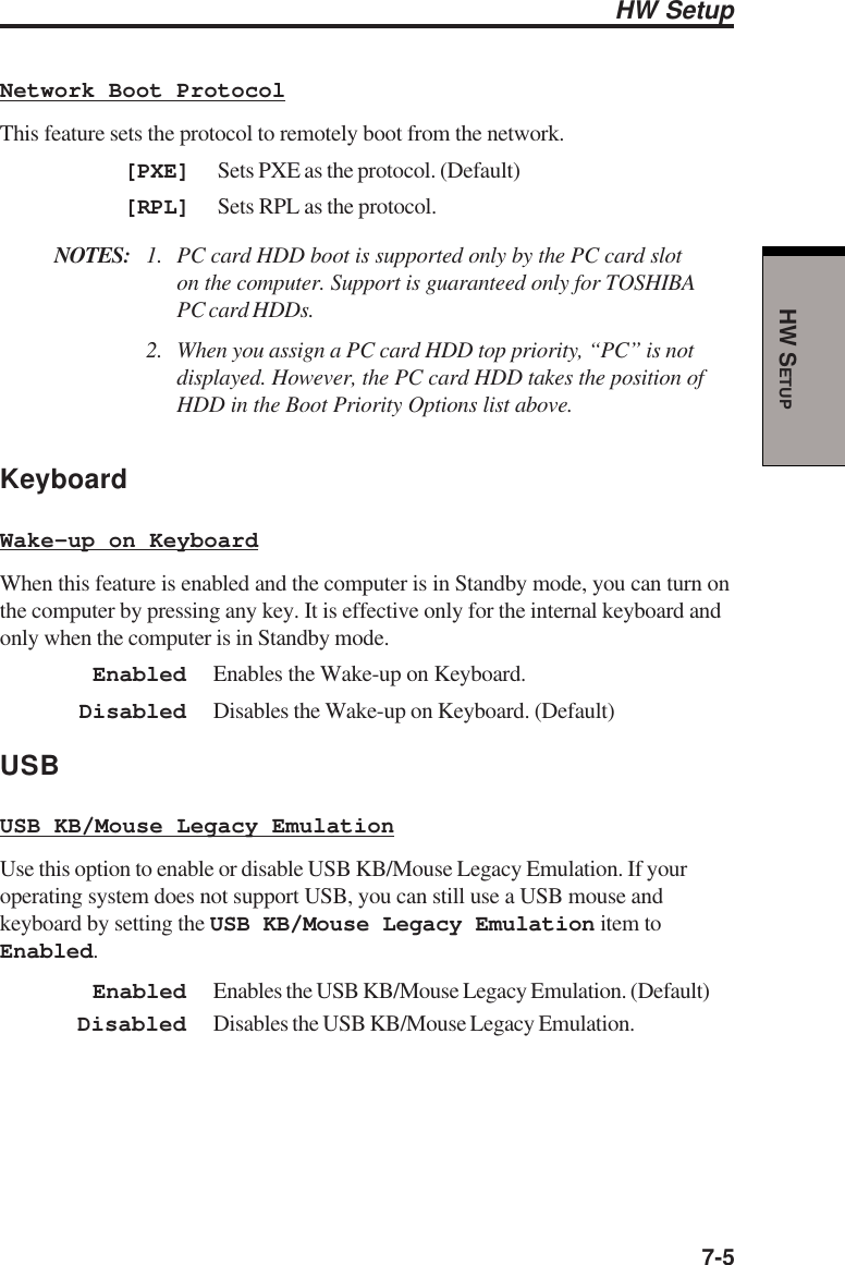  7-5HW SETUPHW SetupNetwork Boot ProtocolThis feature sets the protocol to remotely boot from the network.[PXE] Sets PXE as the protocol. (Default)[RPL] Sets RPL as the protocol.NOTES: 1. PC card HDD boot is supported only by the PC card sloton the computer. Support is guaranteed only for TOSHIBAPC card HDDs.2. When you assign a PC card HDD top priority, “PC” is notdisplayed. However, the PC card HDD takes the position ofHDD in the Boot Priority Options list above.KeyboardWake-up on KeyboardWhen this feature is enabled and the computer is in Standby mode, you can turn onthe computer by pressing any key. It is effective only for the internal keyboard andonly when the computer is in Standby mode.Enabled Enables the Wake-up on Keyboard.Disabled Disables the Wake-up on Keyboard. (Default)USBUSB KB/Mouse Legacy EmulationUse this option to enable or disable USB KB/Mouse Legacy Emulation. If youroperating system does not support USB, you can still use a USB mouse andkeyboard by setting the USB KB/Mouse Legacy Emulation item toEnabled.Enabled Enables the USB KB/Mouse Legacy Emulation. (Default)Disabled Disables the USB KB/Mouse Legacy Emulation.