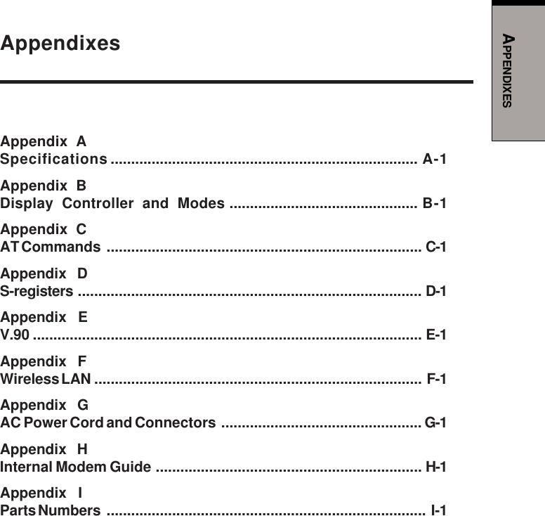 APPENDIXESAppendixesAppendix ASpecifications ........................................................................... A-1Appendix BDisplay Controller and Modes .............................................. B-1Appendix CAT Commands ............................................................................. C-1Appendix   DS-registers .................................................................................... D-1Appendix   EV.90 ............................................................................................... E-1Appendix   FWireless LAN ................................................................................ F-1Appendix   GAC Power Cord and Connectors ................................................. G-1Appendix   HInternal Modem Guide ................................................................. H-1Appendix   IParts Numbers .............................................................................. I-1