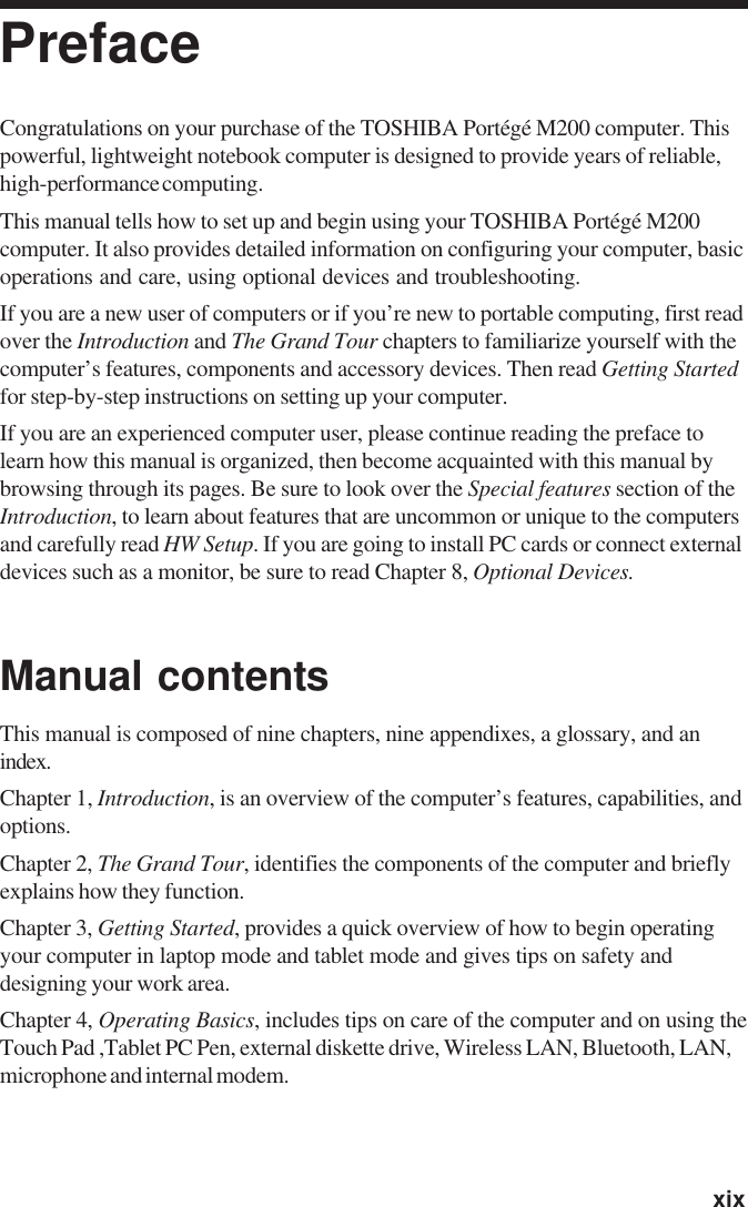   xixPrefaceCongratulations on your purchase of the TOSHIBA Portégé M200 computer. Thispowerful, lightweight notebook computer is designed to provide years of reliable,high-performance computing.This manual tells how to set up and begin using your TOSHIBA Portégé M200computer. It also provides detailed information on configuring your computer, basicoperations and care, using optional devices and troubleshooting.If you are a new user of computers or if you’re new to portable computing, first readover the Introduction and The Grand Tour chapters to familiarize yourself with thecomputer’s features, components and accessory devices. Then read Getting Startedfor step-by-step instructions on setting up your computer.If you are an experienced computer user, please continue reading the preface tolearn how this manual is organized, then become acquainted with this manual bybrowsing through its pages. Be sure to look over the Special features section of theIntroduction, to learn about features that are uncommon or unique to the computersand carefully read HW Setup. If you are going to install PC cards or connect externaldevices such as a monitor, be sure to read Chapter 8, Optional Devices.Manual contentsThis manual is composed of nine chapters, nine appendixes, a glossary, and anindex.Chapter 1, Introduction, is an overview of the computer’s features, capabilities, andoptions.Chapter 2, The Grand Tour, identifies the components of the computer and brieflyexplains how they function.Chapter 3, Getting Started, provides a quick overview of how to begin operatingyour computer in laptop mode and tablet mode and gives tips on safety anddesigning your work area.Chapter 4, Operating Basics, includes tips on care of the computer and on using theTouch Pad ,Tablet PC Pen, external diskette drive, Wireless LAN, Bluetooth, LAN,microphone and internal modem.