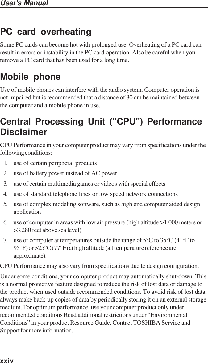 User&apos;s ManualxxivPC card overheatingSome PC cards can become hot with prolonged use. Overheating of a PC card canresult in errors or instability in the PC card operation. Also be careful when youremove a PC card that has been used for a long time.Mobile phoneUse of mobile phones can interfere with the audio system. Computer operation isnot impaired but is recommended that a distance of 30 cm be maintained betweenthe computer and a mobile phone in use.Central Processing Unit (&quot;CPU&quot;) PerformanceDisclaimerCPU Performance in your computer product may vary from specifications under thefollowing conditions:1. use of certain peripheral products2. use of battery power instead of AC power3. use of certain multimedia games or videos with special effects4. use of standard telephone lines or low speed network connections5. use of complex modeling software, such as high end computer aided designapplication6. use of computer in areas with low air pressure (high altitude &gt;1,000 meters or&gt;3,280 feet above sea level)7. use of computer at temperatures outside the range of 5°C to 35°C (41°F to95°F) or &gt;25°C (77°F) at high altitude (all temperature reference areapproximate).CPU Performance may also vary from specifications due to design configuration.Under some conditions, your computer product may automatically shut-down. Thisis a normal protective feature designed to reduce the risk of lost data or damage tothe product when used outside recommended conditions. To avoid risk of lost data,always make back-up copies of data by periodically storing it on an external storagemedium. For optimum performance, use your computer product only underrecommended conditions Read additional restrictions under “EnvironmentalConditions” in your product Resource Guide. Contact TOSHIBA Service andSupport for more information.