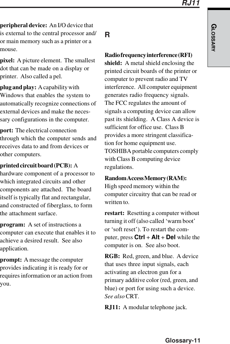 GLOSSARY  Glossary-11peripheral device:  An I/O device thatis external to the central processor and/or main memory such as a printer or amouse.pixel:  A picture element.  The smallestdot that can be made on a display orprinter.  Also called a pel.plug and play:  A capability withWindows that enables the system toautomatically recognize connections ofexternal devices and make the neces-sary configurations in the computer.port:  The electrical connectionthrough which the computer sends andreceives data to and from devices orother computers.printed circuit board (PCB):  Ahardware component of a processor towhich integrated circuits and othercomponents are attached.  The boarditself is typically flat and rectangular,and constructed of fiberglass, to formthe attachment surface.program:  A set of instructions acomputer can execute that enables it toachieve a desired result.  See alsoapplication.prompt:  A message the computerprovides indicating it is ready for orrequires information or an action fromyou.RRadio frequency interference (RFI)shield:  A metal shield enclosing theprinted circuit boards of the printer orcomputer to prevent radio and TVinterference.  All computer equipmentgenerates radio frequency signals.The FCC regulates the amount ofsignals a computing device can allowpast its shielding.  A Class A device issufficient for office use.  Class Bprovides a more stringent classifica-tion for home equipment use.TOSHIBA portable computers complywith Class B computing deviceregulations.Random Access Memory (RAM):High speed memory within thecomputer circuitry that can be read orwritten to.restart:  Resetting a computer withoutturning it off (also called ‘warm boot’or ‘soft reset’). To restart the com-puter, press Ctrl + Alt + Del while thecomputer is on.  See also boot.RGB:  Red, green, and blue.  A devicethat uses three input signals, eachactivating an electron gun for aprimary additive color (red, green, andblue) or port for using such a device.See also CRT.RJ11:  A modular telephone jack.RJ11