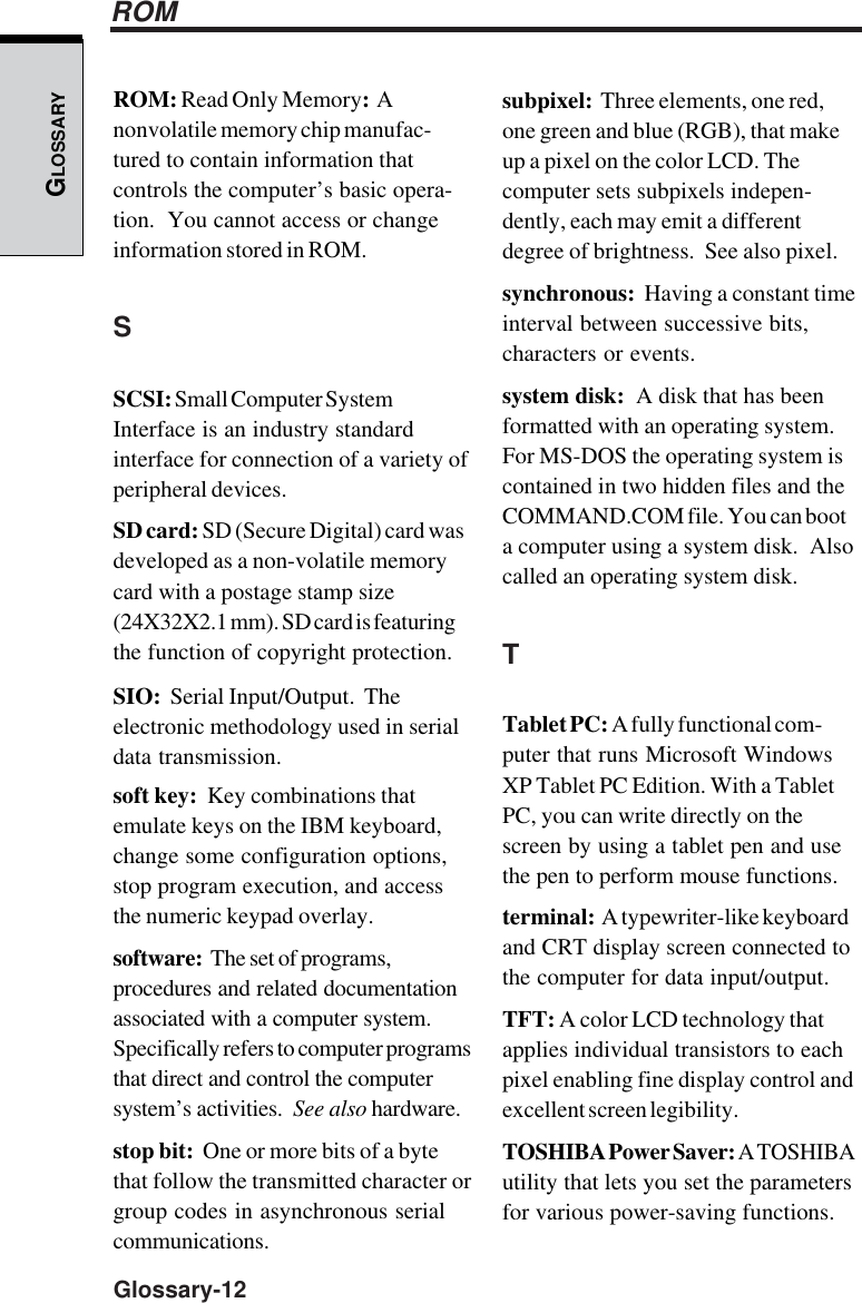 GLOSSARYGlossary-12subpixel:  Three elements, one red,one green and blue (RGB), that makeup a pixel on the color LCD. Thecomputer sets subpixels indepen-dently, each may emit a differentdegree of brightness.  See also pixel.synchronous:  Having a constant timeinterval between successive bits,characters or events.system disk:  A disk that has beenformatted with an operating system.For MS-DOS the operating system iscontained in two hidden files and theCOMMAND.COM file. You can boota computer using a system disk.  Alsocalled an operating system disk.TTablet PC: A fully functional com-puter that runs Microsoft WindowsXP Tablet PC Edition. With a TabletPC, you can write directly on thescreen by using a tablet pen and usethe pen to perform mouse functions.terminal:  A typewriter-like keyboardand CRT display screen connected tothe computer for data input/output.TFT: A color LCD technology thatapplies individual transistors to eachpixel enabling fine display control andexcellent screen legibility.TOSHIBA Power Saver: A TOSHIBAutility that lets you set the parametersfor various power-saving functions.ROMROM: Read Only Memory:  Anonvolatile memory chip manufac-tured to contain information thatcontrols the computer’s basic opera-tion.  You cannot access or changeinformation stored in ROM.SSCSI: Small Computer SystemInterface is an industry standardinterface for connection of a variety ofperipheral devices.SD card: SD (Secure Digital) card wasdeveloped as a non-volatile memorycard with a postage stamp size(24X32X2.1 mm). SD card is featuringthe function of copyright protection.SIO:  Serial Input/Output.  Theelectronic methodology used in serialdata transmission.soft key:  Key combinations thatemulate keys on the IBM keyboard,change some configuration options,stop program execution, and accessthe numeric keypad overlay.software:  The set of programs,procedures and related documentationassociated with a computer system.Specifically refers to computer programsthat direct and control the computersystem’s activities.  See also hardware.stop bit:  One or more bits of a bytethat follow the transmitted character orgroup codes in asynchronous serialcommunications.