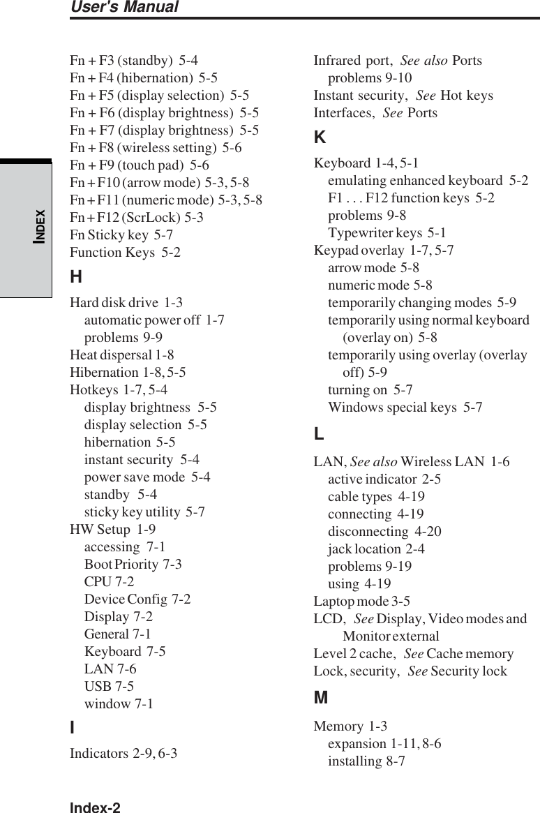 Index-2User&apos;s ManualINDEXFn + F3 (standby)  5-4Fn + F4 (hibernation)  5-5Fn + F5 (display selection)  5-5Fn + F6 (display brightness)  5-5Fn + F7 (display brightness)  5-5Fn + F8 (wireless setting)  5-6Fn + F9 (touch pad)  5-6Fn + F10 (arrow mode)  5-3, 5-8Fn + F11 (numeric mode)  5-3, 5-8Fn + F12 (ScrLock)  5-3Fn Sticky key  5-7Function Keys  5-2HHard disk drive  1-3automatic power off  1-7problems  9-9Heat dispersal 1-8Hibernation  1-8, 5-5Hotkeys  1-7, 5-4display brightness  5-5display selection  5-5hibernation  5-5instant security  5-4power save mode  5-4standby  5-4sticky key utility  5-7HW Setup  1-9accessing  7-1Boot Priority  7-3CPU  7-2Device Config  7-2Display  7-2General  7-1Keyboard  7-5LAN  7-6USB  7-5window  7-1IIndicators  2-9, 6-3Infrared port, See also Portsproblems  9-10Instant security, See Hot keysInterfaces, See PortsKKeyboard  1-4, 5-1emulating enhanced keyboard  5-2F1 . . . F12 function keys  5-2problems  9-8Typewriter keys  5-1Keypad overlay  1-7, 5-7arrow mode  5-8numeric mode  5-8temporarily changing modes  5-9temporarily using normal keyboard(overlay on)  5-8temporarily using overlay (overlayoff)  5-9turning on  5-7Windows special keys  5-7LLAN, See also Wireless LAN  1-6active indicator  2-5cable types  4-19connecting  4-19disconnecting  4-20jack location  2-4problems  9-19using  4-19Laptop mode 3-5LCD, See Display, Video modes andMonitor externalLevel 2 cache, See Cache memoryLock, security, See Security lockMMemory  1-3expansion  1-11, 8-6installing  8-7