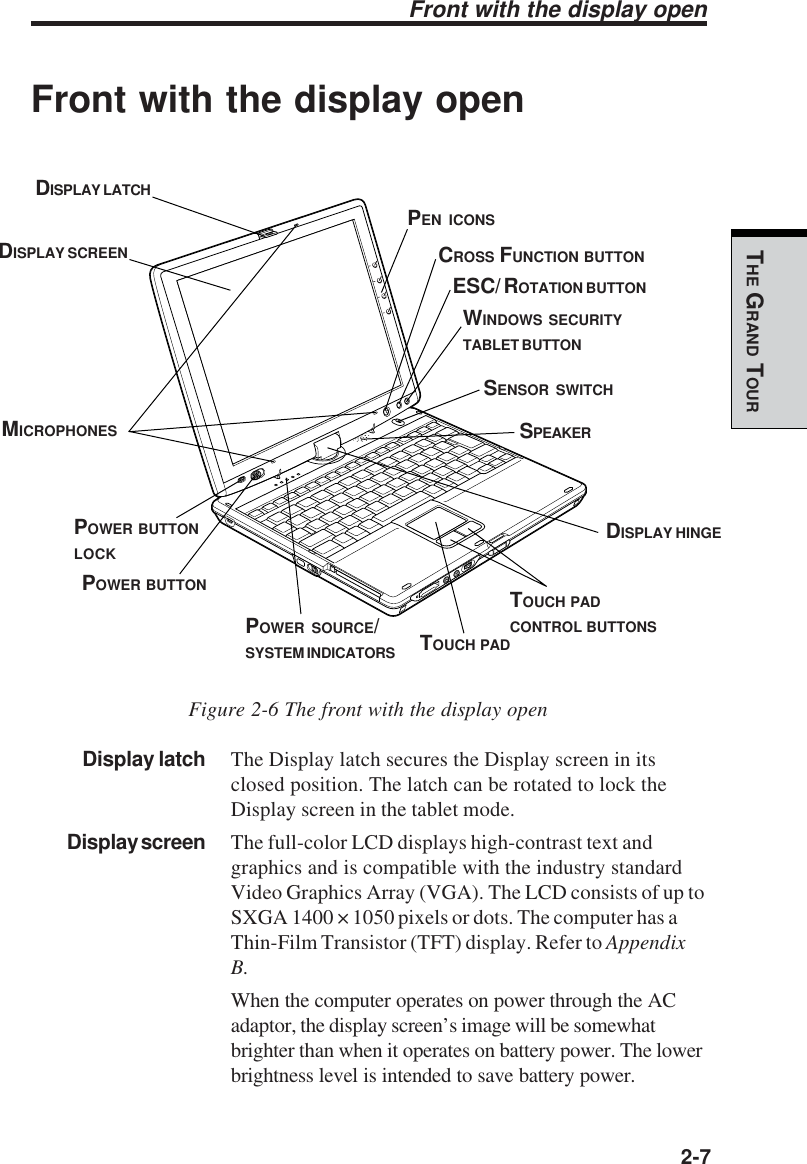   2-7THE GRAND TOURFront with the display openFront with the display openFigure 2-6 The front with the display openDisplay latch The Display latch secures the Display screen in itsclosed position. The latch can be rotated to lock theDisplay screen in the tablet mode.Display screen The full-color LCD displays high-contrast text andgraphics and is compatible with the industry standardVideo Graphics Array (VGA). The LCD consists of up toSXGA 1400 × 1050 pixels or dots. The computer has aThin-Film Transistor (TFT) display. Refer to AppendixB.When the computer operates on power through the ACadaptor, the display screen’s image will be somewhatbrighter than when it operates on battery power. The lowerbrightness level is intended to save battery power.MICROPHONESPOWER BUTTONLOCKPOWER BUTTONSENSOR SWITCHDISPLAY LATCHDISPLAY SCREENDISPLAY HINGETOUCH PADTOUCH PADCONTROL BUTTONSSPEAKERCROSS FUNCTION BUTTONESC/ ROTATION BUTTONWINDOWS SECURITYTABLET BUTTONPOWER SOURCE/SYSTEM INDICATORSPEN ICONS