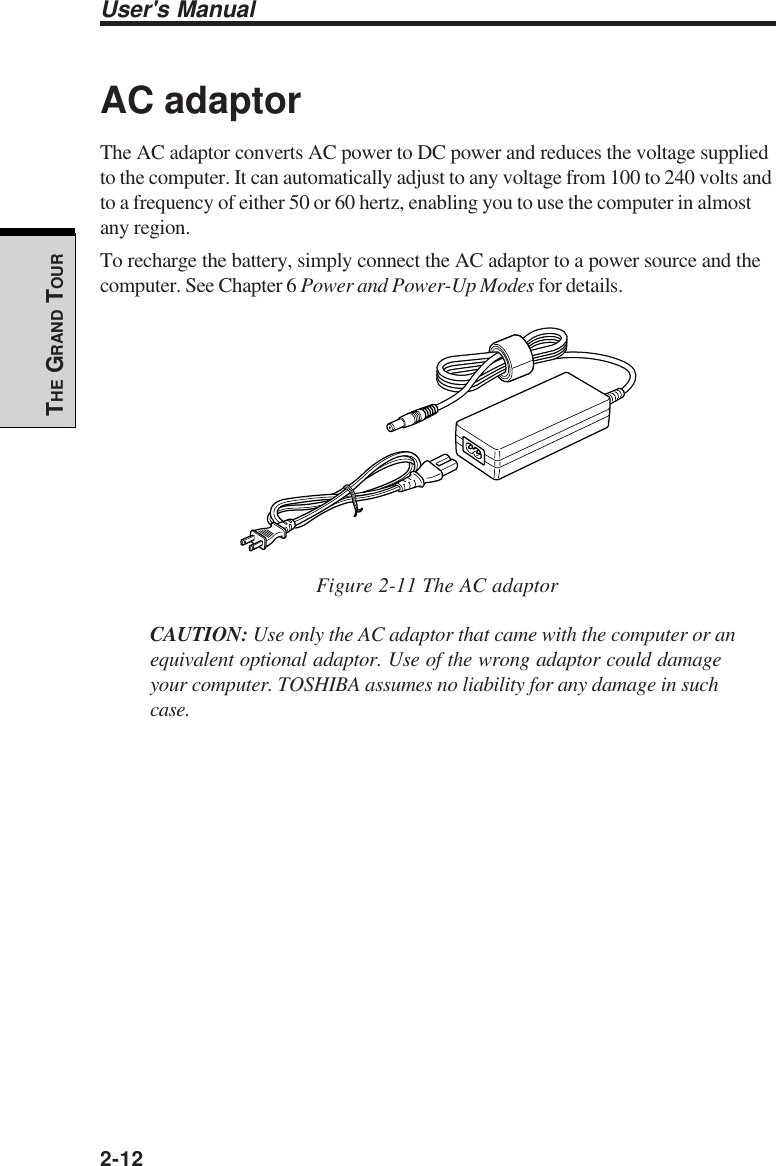 User&apos;s Manual2-12THE GRAND TOURAC adaptorThe AC adaptor converts AC power to DC power and reduces the voltage suppliedto the computer. It can automatically adjust to any voltage from 100 to 240 volts andto a frequency of either 50 or 60 hertz, enabling you to use the computer in almostany region.To recharge the battery, simply connect the AC adaptor to a power source and thecomputer. See Chapter 6 Power and Power-Up Modes for details.Figure 2-11 The AC adaptorCAUTION: Use only the AC adaptor that came with the computer or anequivalent optional adaptor. Use of the wrong adaptor could damageyour computer. TOSHIBA assumes no liability for any damage in suchcase.