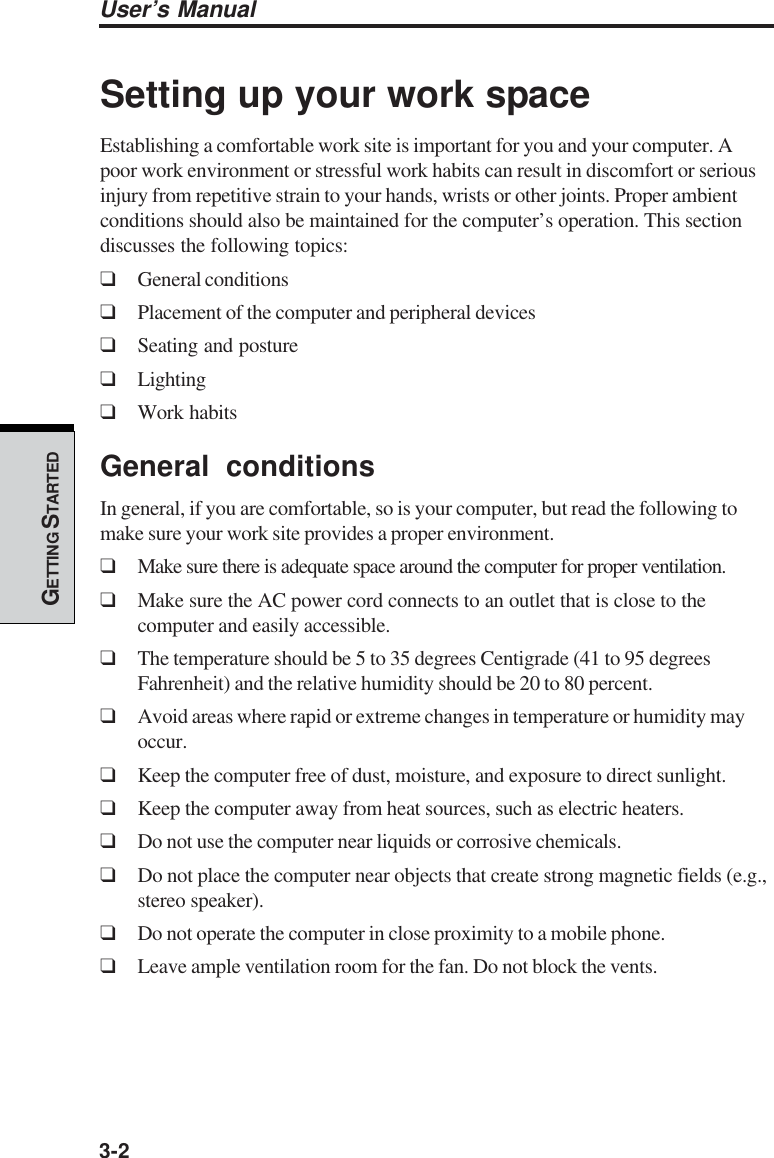 3-2User’s ManualGETTING S TARTEDSetting up your work spaceEstablishing a comfortable work site is important for you and your computer. Apoor work environment or stressful work habits can result in discomfort or seriousinjury from repetitive strain to your hands, wrists or other joints. Proper ambientconditions should also be maintained for the computer’s operation. This sectiondiscusses the following topics:❑General conditions❑Placement of the computer and peripheral devices❑Seating and posture❑Lighting❑Work habitsGeneral conditionsIn general, if you are comfortable, so is your computer, but read the following tomake sure your work site provides a proper environment.❑Make sure there is adequate space around the computer for proper ventilation.❑Make sure the AC power cord connects to an outlet that is close to thecomputer and easily accessible.❑The temperature should be 5 to 35 degrees Centigrade (41 to 95 degreesFahrenheit) and the relative humidity should be 20 to 80 percent.❑Avoid areas where rapid or extreme changes in temperature or humidity mayoccur.❑Keep the computer free of dust, moisture, and exposure to direct sunlight.❑Keep the computer away from heat sources, such as electric heaters.❑Do not use the computer near liquids or corrosive chemicals.❑Do not place the computer near objects that create strong magnetic fields (e.g.,stereo speaker).❑Do not operate the computer in close proximity to a mobile phone.❑Leave ample ventilation room for the fan. Do not block the vents.