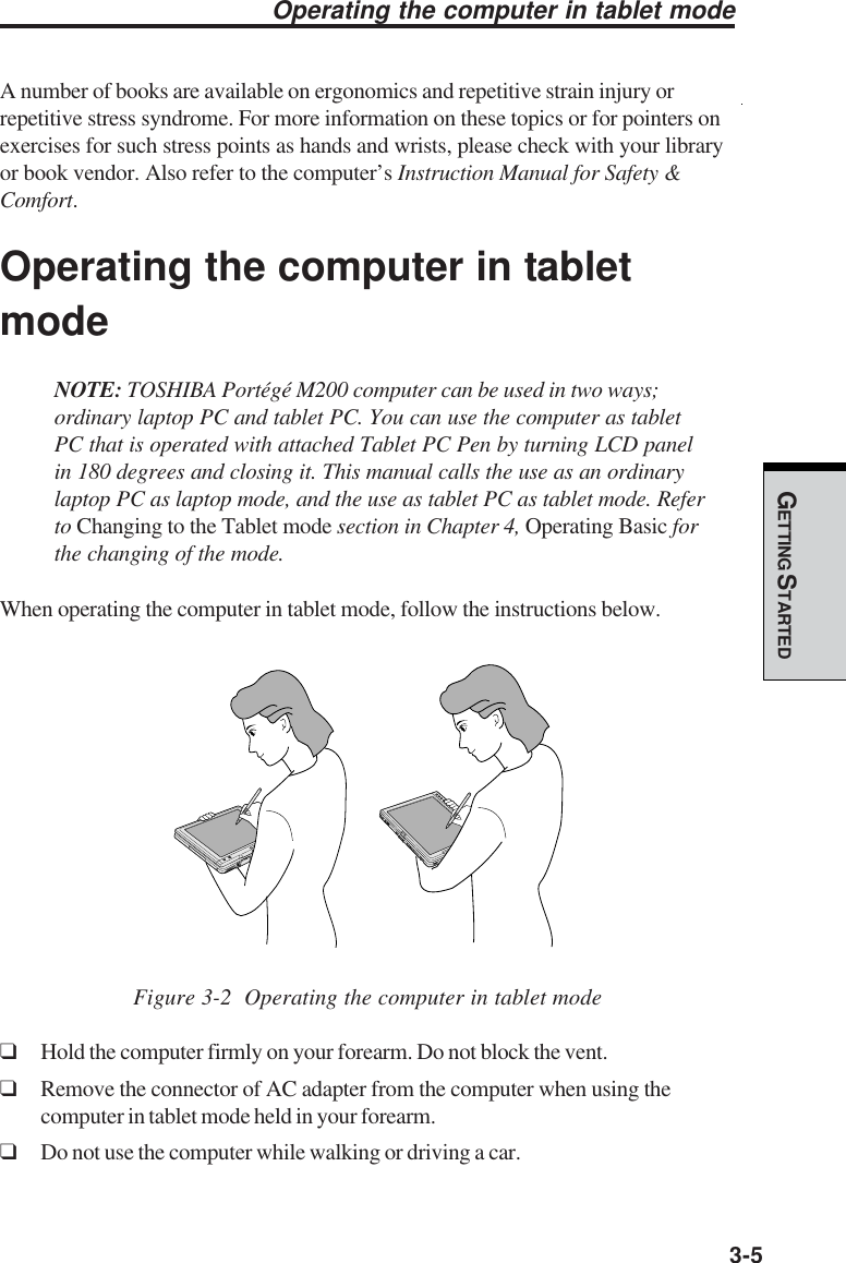 GETTING STARTED3-5A number of books are available on ergonomics and repetitive strain injury orrepetitive stress syndrome. For more information on these topics or for pointers onexercises for such stress points as hands and wrists, please check with your libraryor book vendor. Also refer to the computer’s Instruction Manual for Safety &amp;Comfort.Operating the computer in tabletmodeNOTE: TOSHIBA Portégé M200 computer can be used in two ways;ordinary laptop PC and tablet PC. You can use the computer as tabletPC that is operated with attached Tablet PC Pen by turning LCD panelin 180 degrees and closing it. This manual calls the use as an ordinarylaptop PC as laptop mode, and the use as tablet PC as tablet mode. Referto Changing to the Tablet mode section in Chapter 4, Operating Basic forthe changing of the mode.When operating the computer in tablet mode, follow the instructions below.     Figure 3-2  Operating the computer in tablet mode❑Hold the computer firmly on your forearm. Do not block the vent.❑Remove the connector of AC adapter from the computer when using thecomputer in tablet mode held in your forearm.❑Do not use the computer while walking or driving a car.Operating the computer in tablet mode