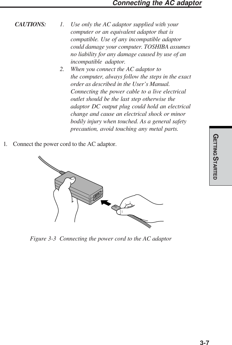 GETTING STARTED3-7Connecting the AC adaptorCAUTIONS: 1. Use only the AC adaptor supplied with yourcomputer or an equivalent adaptor that iscompatible. Use of any incompatible adaptorcould damage your computer. TOSHIBA assumesno liability for any damage caused by use of anincompatible adaptor.2. When you connect the AC adaptor tothe computer, always follow the steps in the exactorder as described in the User’s Manual.Connecting the power cable to a live electricaloutlet should be the last step otherwise theadaptor DC output plug could hold an electricalchange and cause an electrical shock or minorbodily injury when touched. As a general safetyprecaution, avoid touching any metal parts.1. Connect the power cord to the AC adaptor.Figure 3-3  Connecting the power cord to the AC adaptor