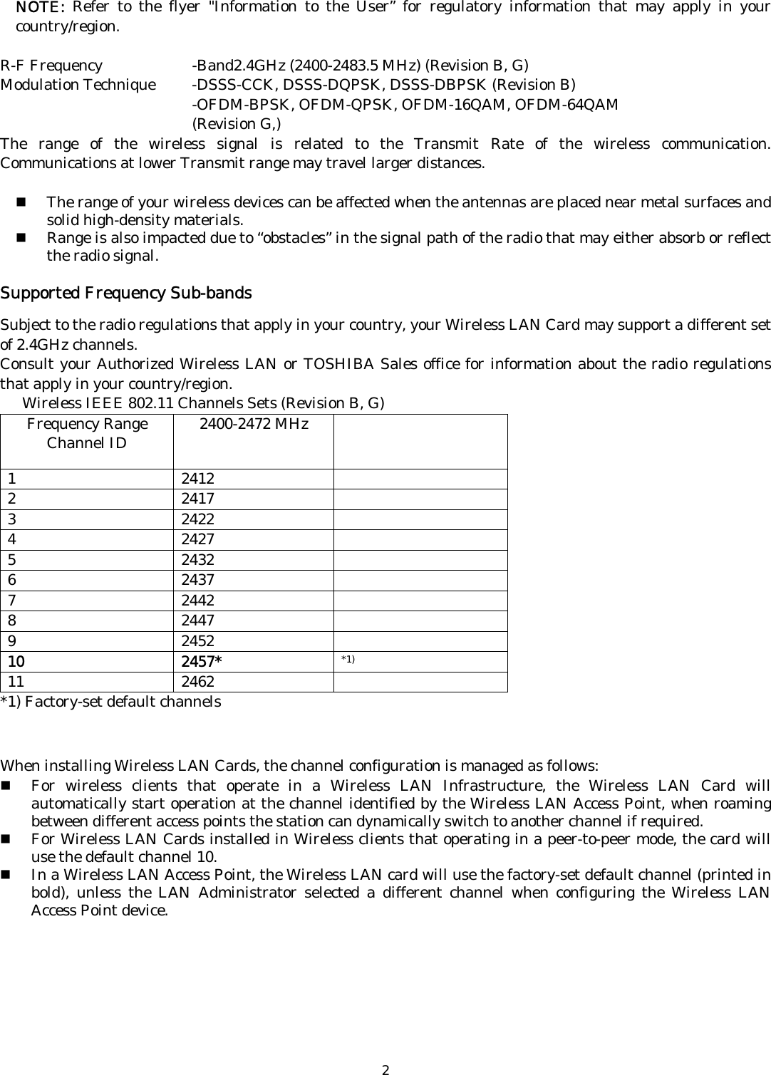   2NOTE:  Refer to the flyer &quot;Information to the User” for regulatory information that may apply in your country/region.  R-F Frequency      -Band2.4GHz (2400-2483.5 MHz) (Revision B, G) Modulation Technique  -DSSS-CCK, DSSS-DQPSK, DSSS-DBPSK (Revision B)    -OFDM-BPSK, OFDM-QPSK, OFDM-16QAM, OFDM-64QAM    (Revision G,) The range of the wireless signal is related to the Transmit Rate of the wireless communication. Communications at lower Transmit range may travel larger distances.   The range of your wireless devices can be affected when the antennas are placed near metal surfaces and solid high-density materials.  Range is also impacted due to “obstacles” in the signal path of the radio that may either absorb or reflect the radio signal.  Supported Frequency Sub-bands  Subject to the radio regulations that apply in your country, your Wireless LAN Card may support a different set of 2.4GHz channels.   Consult your Authorized Wireless LAN or TOSHIBA Sales office for information about the radio regulations that apply in your country/region.       Wireless IEEE 802.11 Channels Sets (Revision B, G) Frequency Range Channel ID  2400-2472 MHz   1 2412  2 2417  3 2422  4 2427  5 2432  6 2437  7 2442  8 2447  9 2452  10 2457* *1) 11 2462  *1) Factory-set default channels    When installing Wireless LAN Cards, the channel configuration is managed as follows:  For wireless clients that operate in a Wireless LAN Infrastructure, the Wireless LAN Card will automatically start operation at the channel identified by the Wireless LAN Access Point, when roaming between different access points the station can dynamically switch to another channel if required.  For Wireless LAN Cards installed in Wireless clients that operating in a peer-to-peer mode, the card will use the default channel 10.  In a Wireless LAN Access Point, the Wireless LAN card will use the factory-set default channel (printed in bold), unless the LAN Administrator selected a different channel when configuring the Wireless LAN Access Point device.  